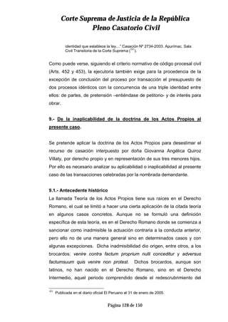 CCoorrttee SSuupprreemmaa ddee JJuussttiicciiaa ddee llaa RReeppúúbblliiccaa
PPlleennoo CCaassaattoorriioo CCiivviill
Página 128 de 150
identidad que establece la ley…” Casación Nº 2734-2003. Apurímac. Sala
Civil Transitoria de la Corte Suprema (101
).
Como puede verse, siguiendo el criterio normativo de código procesal civil
(Arts. 452 y 453), la ejecutoria también exige para la procedencia de la
excepción de conclusión del proceso por transacción el presupuesto de
dos procesos idénticos con la concurrencia de una triple identidad entre
ellos: de partes, de pretensión –entiéndase de petitorio- y de interés para
obrar.
9.- De la inaplicabilidad de la doctrina de los Actos Propios al
presente caso.
Se pretende aplicar la doctrina de los Actos Propios para desestimar el
recurso de casación interpuesto por doña Giovanna Angélica Quiroz
Villaty, por derecho propio y en representación de sus tres menores hijos.
Por ello es necesario analizar su aplicabilidad o inaplicabilidad al presente
caso de las transacciones celebradas por la nombrada demandante.
9.1.- Antecedente histórico
La llamada Teoría de los Actos Propios tiene sus raíces en el Derecho
Romano, el cual se limitó a hacer una cierta aplicación de la citada teoría
en algunos casos concretos. Aunque no se formuló una definición
específica de esta teoría, es en el Derecho Romano donde se comienza a
sancionar como inadmisible la actuación contraria a la conducta anterior,
pero ello no de una manera general sino en determinados casos y con
algunas excepciones. Dicha inadmisibilidad dio origen, entre otros, a los
brocardos: venire contra factum proprium nulli conceditur y adversus
factumsuum quis venire non protest. Dichos brocardos, aunque son
latinos, no han nacido en el Derecho Romano, sino en el Derecho
Intermedio, aquel periodo comprendido desde el redescrubrimiento del
101
Publicada en el diario oficial El Peruano el 31 de enero de 2005.
 
