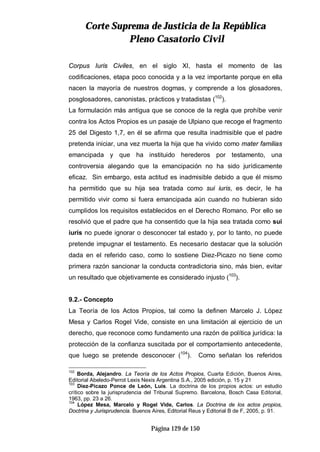 CCoorrttee SSuupprreemmaa ddee JJuussttiicciiaa ddee llaa RReeppúúbblliiccaa
PPlleennoo CCaassaattoorriioo CCiivviill
Página 129 de 150
Corpus Iuris Civiles, en el siglo XI, hasta el momento de las
codificaciones, etapa poco conocida y a la vez importante porque en ella
nacen la mayoría de nuestros dogmas, y comprende a los glosadores,
posglosadores, canonistas, prácticos y tratadistas (102
).
La formulación más antigua que se conoce de la regla que prohíbe venir
contra los Actos Propios es un pasaje de Ulpiano que recoge el fragmento
25 del Digesto 1,7, en él se afirma que resulta inadmisible que el padre
pretenda iniciar, una vez muerta la hija que ha vivido como mater familias
emancipada y que ha instituido herederos por testamento, una
controversia alegando que la emancipación no ha sido jurídicamente
eficaz. Sin embargo, esta actitud es inadmisible debido a que él mismo
ha permitido que su hija sea tratada como sui iuris, es decir, le ha
permitido vivir como si fuera emancipada aún cuando no hubieran sido
cumplidos los requisitos establecidos en el Derecho Romano. Por ello se
resolvió que el padre que ha consentido que la hija sea tratada como sui
iuris no puede ignorar o desconocer tal estado y, por lo tanto, no puede
pretende impugnar el testamento. Es necesario destacar que la solución
dada en el referido caso, como lo sostiene Diez-Picazo no tiene como
primera razón sancionar la conducta contradictoria sino, más bien, evitar
un resultado que objetivamente es considerado injusto (103
).
9.2.- Concepto
La Teoría de los Actos Propios, tal como la definen Marcelo J. López
Mesa y Carlos Rogel Vide, consiste en una limitación al ejercicio de un
derecho, que reconoce como fundamento una razón de política jurídica: la
protección de la confianza suscitada por el comportamiento antecedente,
que luego se pretende desconocer (104
). Como señalan los referidos
102
Borda, Alejandro. La Teoría de los Actos Propios, Cuarta Edición, Buenos Aires,
Editorial Abeledo-Perrot Lexis Nexis Argentina S.A., 2005 edición, p. 15 y 21
103
Diez-Picazo Ponce de León, Luís. La doctrina de los propios actos: un estudio
crítico sobre la jurisprudencia del Tribunal Supremo. Barcelona, Bosch Casa Editorial,
1963, pp. 23 a 26.
104
López Mesa, Marcelo y Rogel Vide, Carlos. La Doctrina de los actos propios,
Doctrina y Jurisprudencia. Buenos Aires, Editorial Reus y Editorial B de F, 2005, p. 91.
 