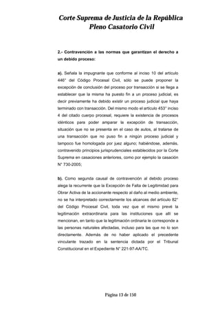 CCoorrttee SSuupprreemmaa ddee JJuussttiicciiaa ddee llaa RReeppúúbblliiccaa
PPlleennoo CCaassaattoorriioo CCiivviill
Página 13 de 150
2.- Contravención a las normas que garantizan el derecho a
un debido proceso:
a). Señala la impugnante que conforme al inciso 10 del artículo
446° del Código Procesal Civil, sólo se puede proponer la
excepción de conclusión del proceso por transacción si se llega a
establecer que la misma ha puesto fin a un proceso judicial, es
decir previamente ha debido existir un proceso judicial que haya
terminado con transacción. Del mismo modo el artículo 453° inciso
4 del citado cuerpo procesal, requiere la existencia de procesos
idénticos para poder amparar la excepción de transacción,
situación que no se presenta en el caso de autos, al tratarse de
una transacción que no puso fin a ningún proceso judicial y
tampoco fue homologada por juez alguno; habiéndose, además,
contravenido principios jurisprudenciales establecidos por la Corte
Suprema en casaciones anteriores, como por ejemplo la casación
N° 730-2005;
b). Como segunda causal de contravención al debido proceso
alega la recurrente que la Excepción de Falta de Legitimidad para
Obrar Activa de la accionante respecto al daño al medio ambiente,
no se ha interpretado correctamente los alcances del artículo 82°
del Código Procesal Civil, toda vez que el mismo prevé la
legitimación extraordinaria para las instituciones que allí se
mencionan, en tanto que la legitimación ordinaria le corresponde a
las personas naturales afectadas, incluso para las que no lo son
directamente. Además de no haber aplicado el precedente
vinculante trazado en la sentencia dictada por el Tribunal
Constitucional en el Expediente N° 221-97-AA/TC.
 