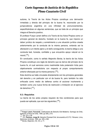 CCoorrttee SSuupprreemmaa ddee JJuussttiicciiaa ddee llaa RReeppúúbblliiccaa
PPlleennoo CCaassaattoorriioo CCiivviill
Página 130 de 150
autores, la Teoría de los Actos Propios constituye una derivación
inmediata y directa del principio de la buena fe, reconocido por la
jurisprudencia argentina en una infinidad de pronunciamientos,
especificándose en algunas sentencias, que se trata de un principio que
integra el Derecho positivo.
El profesor Fueyo Laneri define a la Teoría de los Actos Propios como un
principio general de derecho, fundado en la buena fe, que impone un
deber jurídico de respeto y sometimiento a una situación jurídica creada
anteriormente por la conducta de la misma persona, evitando así la
afectación a un interés ajeno y el daño consiguiente, la teoría obliga a una
conducta leal, honesta, confiable y que encuentra apoyo natural en la
moral (105
).
En conclusión, como lo señala Alejandro Borda, la teoría de los Actos
Propios constituye una regla de derecho que se deriva del principio de la
buena fe, el cual sanciona como inadmisible toda pretensión lícita pero
objetivamente contradictoria con respecto al propio comportamiento
anterior efectuado por la misma persona (106
).
Esta doctrina se halla vinculada directamente con los principios generales
del derecho y en particular con el de buena fe, pero también ha sido
enfocada como medio de defensa contra el accionar incoherente y
también como una nueva forma de restricción o limitación en el ejercicio
de derechos (107
).
9.3.- Requisitos
La teoría de los actos propios requiere de tres condiciones para que
pueda ser aplicada, que son las siguientes (108
):
105
Fueyo Laneri, Fernando. Instituciones de Derecho Civil Moderno. Santiago de Chile,
Editorial Jurídica de Chile, 1990, pp 308 y 310.
106
Ob. Cit. p. 56.
107
Cfr. Peyrano, Jorge W. Derecho Procesal Civil, de acuerdo al C.P.C. Peruano. Lima,
Ediciones Jurídicas, 1995, pp. 355 y 356.
108
Borda, Alejandro, Ob. Cit. p. 71.
 