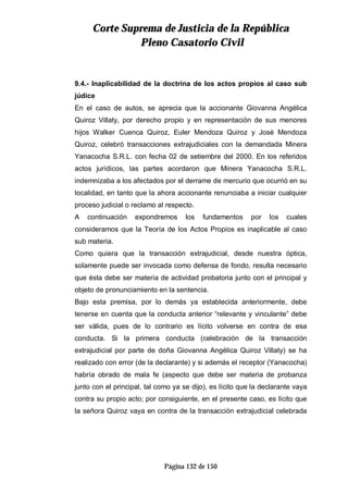 CCoorrttee SSuupprreemmaa ddee JJuussttiicciiaa ddee llaa RReeppúúbblliiccaa
PPlleennoo CCaassaattoorriioo CCiivviill
Página 132 de 150
9.4.- Inaplicabilidad de la doctrina de los actos propios al caso sub
júdice
En el caso de autos, se aprecia que la accionante Giovanna Angélica
Quiroz Villaty, por derecho propio y en representación de sus menores
hijos Walker Cuenca Quiroz, Euler Mendoza Quiroz y José Mendoza
Quiroz, celebró transacciones extrajudiciales con la demandada Minera
Yanacocha S.R.L. con fecha 02 de setiembre del 2000. En los referidos
actos jurídicos, las partes acordaron que Minera Yanacocha S.R.L.
indemnizaba a los afectados por el derrame de mercurio que ocurrió en su
localidad, en tanto que la ahora accionante renunciaba a iniciar cualquier
proceso judicial o reclamo al respecto.
A continuación expondremos los fundamentos por los cuales
consideramos que la Teoría de los Actos Propios es inaplicable al caso
sub materia.
Como quiera que la transacción extrajudicial, desde nuestra óptica,
solamente puede ser invocada como defensa de fondo, resulta necesario
que ésta debe ser materia de actividad probatoria junto con el principal y
objeto de pronunciamiento en la sentencia.
Bajo esta premisa, por lo demás ya establecida anteriormente, debe
tenerse en cuenta que la conducta anterior “relevante y vinculante” debe
ser válida, pues de lo contrario es lícito volverse en contra de esa
conducta. Si la primera conducta (celebración de la transacción
extrajudicial por parte de doña Giovanna Angélica Quiroz Villaty) se ha
realizado con error (de la declarante) y si además el receptor (Yanacocha)
habría obrado de mala fe (aspecto que debe ser materia de probanza
junto con el principal, tal como ya se dijo), es lícito que la declarante vaya
contra su propio acto; por consiguiente, en el presente caso, es lícito que
la señora Quiroz vaya en contra de la transacción extrajudicial celebrada
 