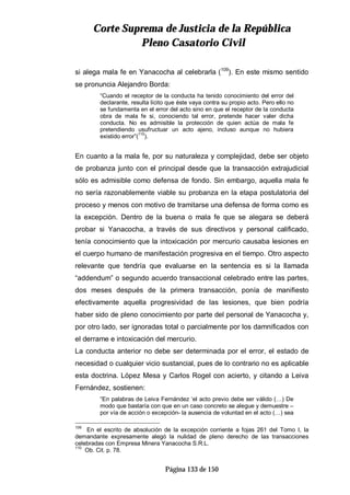CCoorrttee SSuupprreemmaa ddee JJuussttiicciiaa ddee llaa RReeppúúbblliiccaa
PPlleennoo CCaassaattoorriioo CCiivviill
Página 133 de 150
si alega mala fe en Yanacocha al celebrarla (109
). En este mismo sentido
se pronuncia Alejandro Borda:
“Cuando el receptor de la conducta ha tenido conocimiento del error del
declarante, resulta lícito que éste vaya contra su propio acto. Pero ello no
se fundamenta en el error del acto sino en que el receptor de la conducta
obra de mala fe si, conociendo tal error, pretende hacer valer dicha
conducta. No es admisible la protección de quien actúa de mala fe
pretendiendo usufructuar un acto ajeno, incluso aunque no hubiera
existido error”(110
).
En cuanto a la mala fe, por su naturaleza y complejidad, debe ser objeto
de probanza junto con el principal desde que la transacción extrajudicial
sólo es admisible como defensa de fondo. Sin embargo, aquella mala fe
no sería razonablemente viable su probanza en la etapa postulatoria del
proceso y menos con motivo de tramitarse una defensa de forma como es
la excepción. Dentro de la buena o mala fe que se alegara se deberá
probar si Yanacocha, a través de sus directivos y personal calificado,
tenía conocimiento que la intoxicación por mercurio causaba lesiones en
el cuerpo humano de manifestación progresiva en el tiempo. Otro aspecto
relevante que tendría que evaluarse en la sentencia es si la llamada
“addendum” o segundo acuerdo transaccional celebrado entre las partes,
dos meses después de la primera transacción, ponía de manifiesto
efectivamente aquella progresividad de las lesiones, que bien podría
haber sido de pleno conocimiento por parte del personal de Yanacocha y,
por otro lado, ser ignoradas total o parcialmente por los damnificados con
el derrame e intoxicación del mercurio.
La conducta anterior no debe ser determinada por el error, el estado de
necesidad o cualquier vicio sustancial, pues de lo contrario no es aplicable
esta doctrina. López Mesa y Carlos Rogel con acierto, y citando a Leiva
Fernández, sostienen:
“En palabras de Leiva Fernández ‘el acto previo debe ser válido (…) De
modo que bastaría con que en un caso concreto se alegue y demuestre –
por vía de acción o excepción- la ausencia de voluntad en el acto (…) sea
109
En el escrito de absolución de la excepción corriente a fojas 261 del Tomo I, la
demandante expresamente alegó la nulidad de pleno derecho de las transacciones
celebradas con Empresa Minera Yanacocha S.R.L.
110
Ob. Cit. p. 78.
 
