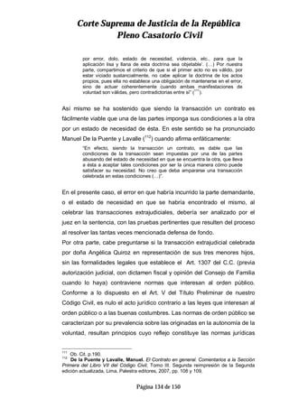 CCoorrttee SSuupprreemmaa ddee JJuussttiicciiaa ddee llaa RReeppúúbblliiccaa
PPlleennoo CCaassaattoorriioo CCiivviill
Página 134 de 150
por error, dolo, estado de necesidad, violencia, etc., para que la
aplicación lisa y llana de esta doctrina sea objetable’. (…) Por nuestra
parte, compartimos el criterio de que si el primer acto no es válido, por
estar viciado sustancialmente, no cabe aplicar la doctrina de los actos
propios, pues ella no establece una obligación de mantenerse en el error,
sino de actuar coherentemente cuando ambas manifestaciones de
voluntad son válidas, pero contradictorias entre sí” (111
).
Así mismo se ha sostenido que siendo la transacción un contrato es
fácilmente viable que una de las partes imponga sus condiciones a la otra
por un estado de necesidad de ésta. En este sentido se ha pronunciado
Manuel De la Puente y Lavalle (112
) cuando afirma enfáticamente:
“En efecto, siendo la transacción un contrato, es dable que las
condiciones de la transacción sean impuestas por una de las partes
abusando del estado de necesidad en que se encuentra la otra, que lleva
a ésta a aceptar tales condiciones por ser la única manera cómo puede
satisfacer su necesidad. No creo que deba ampararse una transacción
celebrada en estas condiciones (…)”.
En el presente caso, el error en que habría incurrido la parte demandante,
o el estado de necesidad en que se habría encontrado el mismo, al
celebrar las transacciones extrajudiciales, debería ser analizado por el
juez en la sentencia, con las pruebas pertinentes que resulten del proceso
al resolver las tantas veces mencionada defensa de fondo.
Por otra parte, cabe preguntarse si la transacción extrajudicial celebrada
por doña Angélica Quiroz en representación de sus tres menores hijos,
sin las formalidades legales que establece el Art. 1307 del C.C. (previa
autorización judicial, con dictamen fiscal y opinión del Consejo de Familia
cuando lo haya) contraviene normas que interesan al orden público.
Conforme a lo dispuesto en el Art. V del Título Preliminar de nuestro
Código Civil, es nulo el acto jurídico contrario a las leyes que interesan al
orden público o a las buenas costumbres. Las normas de orden público se
caracterizan por su prevalencia sobre las originadas en la autonomía de la
voluntad, resultan principios cuyo reflejo constituye las normas jurídicas
111
Ob. Cit. p.190.
112
De la Puente y Lavalle, Manuel. El Contrato en general. Comentarios a la Sección
Primera del Libro VII del Código Civil, Tomo III. Segunda reimpresión de la Segunda
edición actualizada, Lima, Palestra editores, 2007, pp. 108 y 109.
 