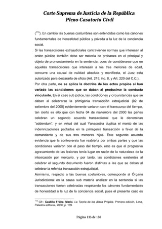 CCoorrttee SSuupprreemmaa ddee JJuussttiicciiaa ddee llaa RReeppúúbblliiccaa
PPlleennoo CCaassaattoorriioo CCiivviill
Página 135 de 150
(113
). En cambio las buenas costumbres son entendidas como los cánones
fundamentales de honestidad pública y privada a la luz de la conciencia
social.
Si las transacciones extrajudiciales contravienen normas que interesan al
orden público también debe ser materia de probanza en el principal y
objeto de pronunciamiento en la sentencia, pues de considerarse que en
aquellas transacciones que interesan a los tres menores de edad,
concurre una causal de nulidad absoluta y manifiesta, el Juez está
autorizado para declararla de oficio (Art. 219, inc. 8, y Art. 220 del C.C.).
Por otra parte, no se aplica la doctrina de los actos propios si han
variado las condiciones que se daban al producirse la conducta
vinculante. En el caso sub júdice, las condiciones y circunstancias que se
daban al celebrarse la primigenia transacción extrajudicial (02 de
setiembre del 2000) evidentemente variaron con el transcurso del tiempo,
tan cierto es ello que con fecha 04 de noviembre del 2000 las partes
celebran un segundo acuerdo transaccional que le denominan
“addendum”, y en virtud del cual Yanacocha duplica el monto de las
indemnizaciones pactadas en la primigenia transacción a favor de la
demandante y de sus tres menores hijos. Este segundo acuerdo
evidencia que la controversia fue reabierta por ambas partes y que las
condiciones variaron con el paso del tiempo, esto es que el progresivo
agravamiento de las lesiones tenía lugar en razón de la naturaleza de la
intoxicación por mercurio, y por tanto, las condiciones existentes al
celebrar el segundo documento fueron distintas a las que se daban al
celebrar la referida transacción extrajudicial.
Asimismo, respecto a las buenas costumbres, corresponde al Órgano
Jurisdiccional en la causa sub materia analizar en la sentencia si las
transacciones fueron celebradas respetando los cánones fundamentales
de honestidad a la luz de la conciencia social, pues el presente caso es
113
Cfr.: Castillo Freire, Mario. La Teoría de los Actos Propios. Primera edición, Lima,
Palestra editores, 2006, p. 109.
 