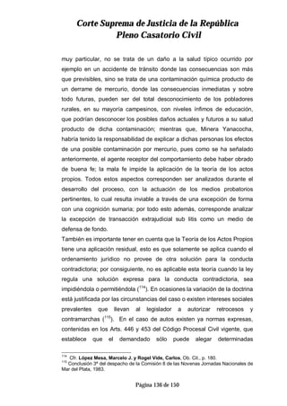 CCoorrttee SSuupprreemmaa ddee JJuussttiicciiaa ddee llaa RReeppúúbblliiccaa
PPlleennoo CCaassaattoorriioo CCiivviill
Página 136 de 150
muy particular, no se trata de un daño a la salud típico ocurrido por
ejemplo en un accidente de tránsito donde las consecuencias son más
que previsibles, sino se trata de una contaminación química producto de
un derrame de mercurio, donde las consecuencias inmediatas y sobre
todo futuras, pueden ser del total desconocimiento de los pobladores
rurales, en su mayoría campesinos, con niveles ínfimos de educación,
que podrían desconocer los posibles daños actuales y futuros a su salud
producto de dicha contaminación; mientras que, Minera Yanacocha,
habría tenido la responsabilidad de explicar a dichas personas los efectos
de una posible contaminación por mercurio, pues como se ha señalado
anteriormente, el agente receptor del comportamiento debe haber obrado
de buena fe; la mala fe impide la aplicación de la teoría de los actos
propios. Todos estos aspectos corresponden ser analizados durante el
desarrollo del proceso, con la actuación de los medios probatorios
pertinentes, lo cual resulta inviable a través de una excepción de forma
con una cognición sumaria; por todo esto además, corresponde analizar
la excepción de transacción extrajudicial sub litis como un medio de
defensa de fondo.
También es importante tener en cuenta que la Teoría de los Actos Propios
tiene una aplicación residual, esto es que solamente se aplica cuando el
ordenamiento jurídico no provee de otra solución para la conducta
contradictoria; por consiguiente, no es aplicable esta teoría cuando la ley
regula una solución expresa para la conducta contradictoria, sea
impidiéndola o permitiéndola (114
). En ocasiones la variación de la doctrina
está justificada por las circunstancias del caso o existen intereses sociales
prevalentes que llevan al legislador a autorizar retrocesos y
contramarchas (115
). En el caso de autos existen ya normas expresas,
contenidas en los Arts. 446 y 453 del Código Procesal Civil vigente, que
establece que el demandado sólo puede alegar determinadas
114
Cfr. López Mesa, Marcelo J. y Rogel Vide, Carlos, Ob. Cit., p. 180.
115
Conclusión 3ª del despacho de la Comisión 8 de las Novenas Jornadas Nacionales de
Mar del Plata, 1983.
 