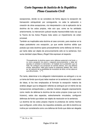 CCoorrttee SSuupprreemmaa ddee JJuussttiicciiaa ddee llaa RReeppúúbblliiccaa
PPlleennoo CCaassaattoorriioo CCiivviill
Página 137 de 150
excepciones, donde no se considera de forma alguna la excepción de
transacción extrajudicial; por consiguiente, no cabe la aplicación o
creación de otras excepciones, vía interpretación o de la aplicación de la
doctrina de los actos propios, más aún que, como se ha señalado
anteriormente, la intervención judicial resulta imprescindible toda vez que
la Teoría de los Actos Propios trata sobre un impedimento de orden
procesal.
También es inaplicable esta doctrina al caso concreto, para resolver en la
etapa postulatoria una excepción, ya que existe doctrina sólida que
postula que esta doctrina opera procesalmente como defensa de fondo y
por tanto debe ser objeto de pronunciamiento sólo en la sentencia. Con
suma claridad López Mesa y Rogel Vide expresan al respecto:
“Procesalmente, la doctrina opera como defensa sustancial o de fondo, y
no como excepción de previo y especial pronunciamiento; y debe ser
opuesta al contestar la demanda o el traslado de la pretensión que se
trate. No configura una excepción en sentido estricto, sino una defensa
amplia, abarcadora, hábil para frustrar la pretensión desleal. Ello, obvio
es, sin perjuicio de su posibilidad de invocación de oficio, en los casos en
que ella procede…” (
116
)
Por tanto, determinar si la obligación indemnizatoria se extinguió o no es
un tema de fondo que el juez debe resolver en la sentencia. En este orden
de ideas, si los tres emplazados al formular la excepción materia de
análisis alegan que la obligación referida se extinguió por el mérito de las
transacciones extrajudiciales y, además hubieran alegado expresamente
como medio de defensa la doctrina de los actos propios (cosa que no lo
hicieron), estos dos aspectos, estrechamente vinculados, configuran
defensas de fondo que deben ser objeto de resolución en la sentencia.
La doctrina de los actos propios impone la probanza de ciertos hechos
que configuran, entre otros, los requisitos anotados, por ello la doctrina se
inclina por considerarla como una defensa de fondo que debe ser alegada
116
Ob. Cit. p. 150.
 