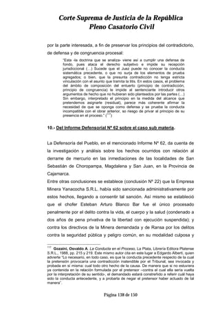 CCoorrttee SSuupprreemmaa ddee JJuussttiicciiaa ddee llaa RReeppúúbblliiccaa
PPlleennoo CCaassaattoorriioo CCiivviill
Página 138 de 150
por la parte interesada, a fin de preservar los principios del contradictorio,
de defensa y de congruencia procesal:
“Esta -la doctrina que se analiza- viene así a cumplir una defensa de
fondo, pues ataca el derecho subjetivo e impide su recepción
jurisdiccional (…) Sucede que el Juez puede no conocer la conducta
sistemática precedente, o que no surja de los elementos de prueba
agregados; o bien, que la presunta contradicción no tenga estricta
vinculación con el asunto que tramita la litis. En estos casos, el problema
del ámbito de composición del entuerto (principio de contradicción,
principio de congruencia) le impide al sentenciante introducir otros
argumentos de hecho que no hubieran sido planteados por las partes (…)
Sin embargo, interpretado el principio en la medida del alcance que
pretendemos asignarle (residual), parece más coherente afirmar la
necesidad de que se oponga como defensa y se prueba la conducta
incompatible con el obrar anterior, so riesgo de privar al principio de su
presencia en el proceso.” (117
)
10.- Del Informe Defensorial Nº 62 sobre el caso sub materia.
La Defensoría del Pueblo, en el mencionado Informe Nº 62, da cuenta de
la investigación y análisis sobre los hechos ocurridos con relación al
derrame de mercurio en las inmediaciones de las localidades de San
Sebastián de Choropampa, Magdalena y San Juan, en la Provincia de
Cajamarca.
Entre otras conclusiones se establece (conclusión Nº 22) que la Empresa
Minera Yanacocha S.R.L. había sido sancionada administrativamente por
estos hechos, llegando a consentir tal sanción. Así mismo se estableció
que el chofer Esteban Arturo Blanco Bar fue el único procesado
penalmente por el delito contra la vida, el cuerpo y la salud (condenado a
dos años de pena privativa de la libertad con ejecución suspendida); y
contra los directivos de la Minera demandada y de Ransa por los delitos
contra la seguridad pública y peligro común, en su modalidad culposa y
117
Gozaíni, Osvaldo A. La Conducta en el Proceso, La Plata, Librería Editora Platense
S.R.L., 1988, pp. 215 y 219. Este mismo autor cita en este lugar a Edgardo Alberti, quien
advierte “Lo necesario, en todo caso, es que la conducta precedente respecto de la cual
la pretensión provocaría una contradicción inatendible por el Tribunal, sea invocada y
probada en sí misma: cual todo otro hecho de la causa. De manera que si no estuviera
ya contenida en la relación formulada por el pretensor –contra el cual ella sería vuelta
por la interpretación de su sentido-, el demandado estará constreñido a referir cuál haya
sido la conducta antecedente, y a probarla de negar el pretensor haber actuado de tal
manera”.
 