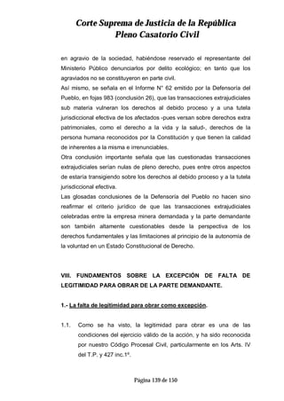 CCoorrttee SSuupprreemmaa ddee JJuussttiicciiaa ddee llaa RReeppúúbblliiccaa
PPlleennoo CCaassaattoorriioo CCiivviill
Página 139 de 150
en agravio de la sociedad, habiéndose reservado el representante del
Ministerio Público denunciarlos por delito ecológico; en tanto que los
agraviados no se constituyeron en parte civil.
Así mismo, se señala en el Informe N° 62 emitido por la Defensoría del
Pueblo, en fojas 983 (conclusión 26), que las transacciones extrajudiciales
sub materia vulneran los derechos al debido proceso y a una tutela
jurisdiccional efectiva de los afectados -pues versan sobre derechos extra
patrimoniales, como el derecho a la vida y la salud-, derechos de la
persona humana reconocidos por la Constitución y que tienen la calidad
de inherentes a la misma e irrenunciables.
Otra conclusión importante señala que las cuestionadas transacciones
extrajudiciales serían nulas de pleno derecho, pues entre otros aspectos
de estaría transigiendo sobre los derechos al debido proceso y a la tutela
jurisdiccional efectiva.
Las glosadas conclusiones de la Defensoría del Pueblo no hacen sino
reafirmar el criterio jurídico de que las transacciones extrajudiciales
celebradas entre la empresa minera demandada y la parte demandante
son también altamente cuestionables desde la perspectiva de los
derechos fundamentales y las limitaciones al principio de la autonomía de
la voluntad en un Estado Constitucional de Derecho.
VIII. FUNDAMENTOS SOBRE LA EXCEPCIÓN DE FALTA DE
LEGITIMIDAD PARA OBRAR DE LA PARTE DEMANDANTE.
1.- La falta de legitimidad para obrar como excepción.
1.1. Como se ha visto, la legitimidad para obrar es una de las
condiciones del ejercicio válido de la acción, y ha sido reconocida
por nuestro Código Procesal Civil, particularmente en los Arts. IV
del T.P. y 427 inc.1º.
 