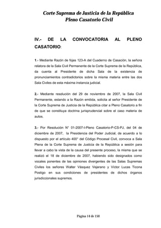 CCoorrttee SSuupprreemmaa ddee JJuussttiicciiaa ddee llaa RReeppúúbblliiccaa
PPlleennoo CCaassaattoorriioo CCiivviill
Página 14 de 150
IV.- DE LA CONVOCATORIA AL PLENO
CASATORIO:
1.- Mediante Razón de fojas 123-A del Cuaderno de Casación, la señora
relatora de la Sala Civil Permanente de la Corte Suprema de la República,
da cuenta al Presidente de dicha Sala de la existencia de
pronunciamientos contradictorios sobre la misma materia entre las dos
Sala Civiles de esta máxima instancia judicial.
2.- Mediante resolución del 29 de noviembre de 2007, la Sala Civil
Permanente, estando a la Razón emitida, solicita al señor Presidente de
la Corte Suprema de Justicia de la República citar a Pleno Casatorio a fin
de que se constituya doctrina jurisprudencial sobre el caso materia de
autos.
3.- Por Resolución N° 01-2007-I-Pleno Casatorio-P-CS-PJ, del 04 de
diciembre de 2007, la Presidencia del Poder Judicial, de acuerdo a lo
dispuesto por el artículo 400° del Código Procesal Civil, convoca a Sala
Plena de la Corte Suprema de Justicia de la República a sesión para
llevar a cabo la vista de la causa del presente proceso, la misma que se
realizó el 18 de diciembre de 2007, habiendo sido designados como
vocales ponentes de las opiniones divergentes de las Salas Supremas
Civiles los señores Walter Vásquez Vejarano y Víctor Lucas Ticona
Postigo en sus condiciones de presidentes de dichos órganos
jurisdiccionales supremos.
 