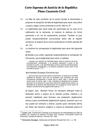 CCoorrttee SSuupprreemmaa ddee JJuussttiicciiaa ddee llaa RReeppúúbblliiccaa
PPlleennoo CCaassaattoorriioo CCiivviill
Página 140 de 150
1.2. La falta de esta condición de la acción faculta al demandado a
proponer la excepción de falta de legitimidad para obrar, sea activa
o pasiva, según norma contenida en el Art. 446 inc. 6º.
1.3. La legitimidad para obrar debe ser examinada por el Juez en la
calificación de la demanda, al resolver la defensa de forma
pertinente o en vía de saneamiento procesal. También el juez
puede excepcionalmente pronunciarse sobre ella al expedir
sentencia, al amparo de la norma contenida en el último párrafo del
Art. 121.
1.4. La doctrina ha conceptuado la legitimidad para obrar del siguiente
modo:
a) Señala Luís Loreto, siguiendo sustancialmente la concepción de
Chiovenda, que la legitimidad para obrar o cualidad:
“…expresa una relación de identidad lógica entre la persona del actor,
concretamente considerada, y la persona abstracta a quien la ley
concede la acción; y de identidad lógica entre la persona del demandado,
concretamente considerada, y la persona abstracta contra quien la ley
concede la acción.” (
118
)
b) Enseñaba Giuseppe Chiovenda que:
“…para que para que el juez estime la demanda, no basta que considere
existente el derecho, sino que es necesario que considere que éste
corresponde precisamente a aquel que lo hace valer y contra aquel
contra quien es hecho valer; o sea, considere la identidad de la persona
del actor con la persona en cuyo favor está la ley (legitimación activa) y la
identidad de la persona del demandado con la persona contra quien se
dirige la voluntad de la ley (legitimación pasiva).” (
119
)
c) Según Juan Montero Aroca, es necesario distinguir entre la
titularidad activa o pasiva de la relación jurídica material y la
posición habilitante para formular una pretensión (legitimación
activa) o para contradecirla (legitimación pasiva), posición que a su
vez puede ser ordinaria o directa, cuando quien demanda afirma
ser titular del derecho subjetivo e imputa la titularidad pasiva al
118
Loreto, Luís. Contribución al Estudio de la Excepción de Inadmisibilidad por Falta de
Cualidad. En: Estudios de Derecho Procesal Civil, Caracas, Universidad Central de
Venezuela, Facultad de Derecho, Volumen XIII, 1956.
119
Chiovenda, Giuseppe. Instituciones de Derecho Procesal Civil, Vol. I.; p. 185.
 