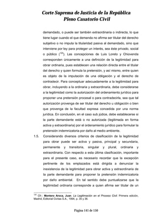 CCoorrttee SSuupprreemmaa ddee JJuussttiicciiaa ddee llaa RReeppúúbblliiccaa
PPlleennoo CCaassaattoorriioo CCiivviill
Página 141 de 150
demandado, o puede ser también extraordinaria o indirecta, lo que
tiene lugar cuando el que demanda no afirma ser titular del derecho
subjetivo o no imputa la titularidad pasiva al demandado, sino que
interviene por ley para proteger un interés, sea éste privado, social
o público (120
). Las concepciones de Luis Loreto y Chiovenda
corresponden únicamente a una definición de la legitimidad para
obrar ordinaria, pues establecen una relación directa entre el titular
del derecho y quien formula la pretensión, y así mismo, entre quien
es objeto de la imputación de una obligación y el derecho de
contradecir. Para conceptuar adecuadamente a la legitimidad para
obrar, incluyendo a la ordinaria y extraordinaria, debe considerarse
a la legitimidad como la autorización del ordenamiento jurídico para
proponer una pretensión procesal o para contradecirla, sea que tal
autorización provenga de ser titular del derecho u obligación o bien
que provenga de la facultad expresa concedida por una norma
jurídica. En conclusión, en el caso sub júdice, debe establecerse si
la parte demandante está o no autorizada (legitimada en forma
activa y extraordinaria) por el ordenamiento jurídico para formular la
pretensión indemnizatoria por daño al medio ambiente.
1.5. Considerando diversos criterios de clasificación de la legitimidad
para obrar puede ser activa y pasiva, principal y secundaria,
permanente y transitoria, singular y plural, ordinaria y
extraordinaria. Con respecto a esta última clasificación, importante
para el presente caso, es necesario recordar que la excepción
pertinente de los emplazados está dirigida a denunciar la
inexistencia de la legitimidad para obrar activa y extraordinaria de
la parte demandante para proponer la pretensión indemnizatoria
por daño ambiental. En tal sentido debe puntualizarse que la
legitimidad ordinaria corresponde a quien afirma ser titular de un
120
Cfr.: Montero Aroca, Juan. La Legitimación en el Proceso Civil. Primera edición,
Madrid, Editorial Civitas S.A., 1994, p. 35 y 36.
 