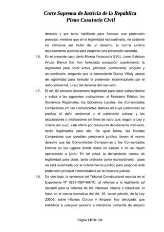 CCoorrttee SSuupprreemmaa ddee JJuussttiicciiaa ddee llaa RReeppúúbblliiccaa
PPlleennoo CCaassaattoorriioo CCiivviill
Página 142 de 150
derecho y por tanto habilitado para formular una pretensión
procesal, mientras que en la legitimidad extraordinaria, no obstante
no afirmarse ser titular de un derecho, la norma jurídica
expresamente autoriza para proponer una pretensión concreta.
1.6. En el presente caso, tanto Minera Yanacocha S.R.L. como Esteban
Arturo Blanco Bar han formulado excepción cuestionando la
legitimidad para obrar activa, principal, permanente, singular y
extraordinaria, alegando que la demandante Quiroz Villaty carece
de legitimidad para formular la pretensión indemnizatoria por el
daño ambiental, a raíz del derrame del mercurio.
1.7. El Art. 82 concede únicamente legitimidad para obrar extraordinaria
y activa a las siguientes instituciones: el Ministerio Público, los
Gobiernos Regionales, los Gobiernos Locales, las Comunidades
Campesinas y/o las Comunidades Nativas en cuya jurisdicción se
produjo el daño ambiental o al patrimonio cultural y las
asociaciones o instituciones sin fines de lucro que, según la Ley y
criterio del Juez, este último por resolución debidamente motivada,
estén legitimadas para ello. De igual forma, las Rondas
Campesinas que acrediten personería jurídica, tienen el mismo
derecho que las Comunidades Campesinas o las Comunidades
Nativas en los lugares donde éstas no existan o no se hayan
apersonado a juicio. En tal virtud, la demandante carece de
legitimidad para obrar, tanto ordinaria como extraordinaria, pues
no está autorizada por el ordenamiento jurídico para proponer esta
pretensión procesal indemnizatoria en la instancia judicial.
1.8. De otro lado, la sentencia del Tribunal Constitucional recaída en el
Expediente N° 0221-1997-AA/TC, al referirse a la legitimatio ad
causam para la defensa de los intereses difusos o colectivos, lo
hace en el marco normativo del Art. 26, tercer párrafo, de la Ley
23506, sobre Hábeas Corpus y Amparo, hoy derogada, que
habilitaba a cualquier persona a interponer demanda de amparo
 