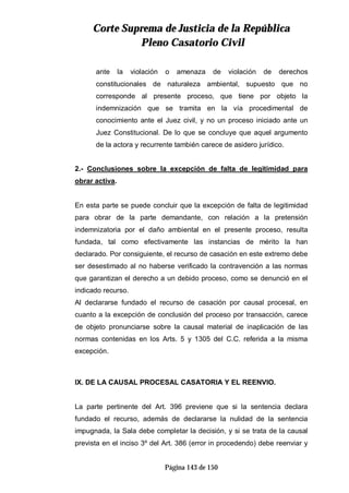 CCoorrttee SSuupprreemmaa ddee JJuussttiicciiaa ddee llaa RReeppúúbblliiccaa
PPlleennoo CCaassaattoorriioo CCiivviill
Página 143 de 150
ante la violación o amenaza de violación de derechos
constitucionales de naturaleza ambiental, supuesto que no
corresponde al presente proceso, que tiene por objeto la
indemnización que se tramita en la vía procedimental de
conocimiento ante el Juez civil, y no un proceso iniciado ante un
Juez Constitucional. De lo que se concluye que aquel argumento
de la actora y recurrente también carece de asidero jurídico.
2.- Conclusiones sobre la excepción de falta de legitimidad para
obrar activa.
En esta parte se puede concluir que la excepción de falta de legitimidad
para obrar de la parte demandante, con relación a la pretensión
indemnizatoria por el daño ambiental en el presente proceso, resulta
fundada, tal como efectivamente las instancias de mérito la han
declarado. Por consiguiente, el recurso de casación en este extremo debe
ser desestimado al no haberse verificado la contravención a las normas
que garantizan el derecho a un debido proceso, como se denunció en el
indicado recurso.
Al declararse fundado el recurso de casación por causal procesal, en
cuanto a la excepción de conclusión del proceso por transacción, carece
de objeto pronunciarse sobre la causal material de inaplicación de las
normas contenidas en los Arts. 5 y 1305 del C.C. referida a la misma
excepción.
IX. DE LA CAUSAL PROCESAL CASATORIA Y EL REENVIO.
La parte pertinente del Art. 396 previene que si la sentencia declara
fundado el recurso, además de declararse la nulidad de la sentencia
impugnada, la Sala debe completar la decisión, y si se trata de la causal
prevista en el inciso 3º del Art. 386 (error in procedendo) debe reenviar y
 