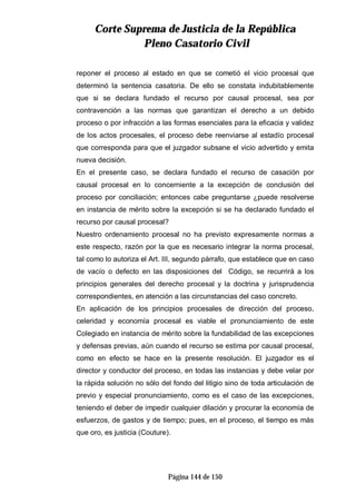 CCoorrttee SSuupprreemmaa ddee JJuussttiicciiaa ddee llaa RReeppúúbblliiccaa
PPlleennoo CCaassaattoorriioo CCiivviill
Página 144 de 150
reponer el proceso al estado en que se cometió el vicio procesal que
determinó la sentencia casatoria. De ello se constata indubitablemente
que si se declara fundado el recurso por causal procesal, sea por
contravención a las normas que garantizan el derecho a un debido
proceso o por infracción a las formas esenciales para la eficacia y validez
de los actos procesales, el proceso debe reenviarse al estadío procesal
que corresponda para que el juzgador subsane el vicio advertido y emita
nueva decisión.
En el presente caso, se declara fundado el recurso de casación por
causal procesal en lo concerniente a la excepción de conclusión del
proceso por conciliación; entonces cabe preguntarse ¿puede resolverse
en instancia de mérito sobre la excepción si se ha declarado fundado el
recurso por causal procesal?
Nuestro ordenamiento procesal no ha previsto expresamente normas a
este respecto, razón por la que es necesario integrar la norma procesal,
tal como lo autoriza el Art. III, segundo párrafo, que establece que en caso
de vacío o defecto en las disposiciones del Código, se recurrirá a los
principios generales del derecho procesal y la doctrina y jurisprudencia
correspondientes, en atención a las circunstancias del caso concreto.
En aplicación de los principios procesales de dirección del proceso,
celeridad y economía procesal es viable el pronunciamiento de este
Colegiado en instancia de mérito sobre la fundabilidad de las excepciones
y defensas previas, aún cuando el recurso se estima por causal procesal,
como en efecto se hace en la presente resolución. El juzgador es el
director y conductor del proceso, en todas las instancias y debe velar por
la rápida solución no sólo del fondo del litigio sino de toda articulación de
previo y especial pronunciamiento, como es el caso de las excepciones,
teniendo el deber de impedir cualquier dilación y procurar la economía de
esfuerzos, de gastos y de tiempo; pues, en el proceso, el tiempo es más
que oro, es justicia (Couture).
 