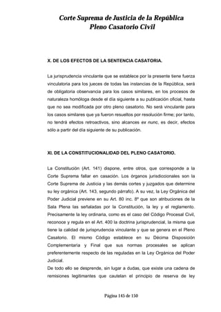 CCoorrttee SSuupprreemmaa ddee JJuussttiicciiaa ddee llaa RReeppúúbblliiccaa
PPlleennoo CCaassaattoorriioo CCiivviill
Página 145 de 150
X. DE LOS EFECTOS DE LA SENTENCIA CASATORIA.
La jurisprudencia vinculante que se establece por la presente tiene fuerza
vinculatoria para los jueces de todas las instancias de la República, será
de obligatoria observancia para los casos similares, en los procesos de
naturaleza homóloga desde el día siguiente a su publicación oficial, hasta
que no sea modificada por otro pleno casatorio. No será vinculante para
los casos similares que ya fueron resueltos por resolución firme; por tanto,
no tendrá efectos retroactivos, sino alcances ex nunc, es decir, efectos
sólo a partir del día siguiente de su publicación.
XI. DE LA CONSTITUCIONALIDAD DEL PLENO CASATORIO.
La Constitución (Art. 141) dispone, entre otros, que corresponde a la
Corte Suprema fallar en casación. Los órganos jurisdiccionales son la
Corte Suprema de Justicia y las demás cortes y juzgados que determine
su ley orgánica (Art. 143, segundo párrafo). A su vez, la Ley Orgánica del
Poder Judicial previene en su Art. 80 inc. 8º que son atribuciones de la
Sala Plena las señaladas por la Constitución, la ley y el reglamento.
Precisamente la ley ordinaria, como es el caso del Código Procesal Civil,
reconoce y regula en el Art. 400 la doctrina jurisprudencial, la misma que
tiene la calidad de jurisprudencia vinculante y que se genera en el Pleno
Casatorio. El mismo Código establece en su Décima Disposición
Complementaria y Final que sus normas procesales se aplican
preferentemente respecto de las reguladas en la Ley Orgánica del Poder
Judicial.
De todo ello se desprende, sin lugar a dudas, que existe una cadena de
remisiones legitimantes que cautelan el principio de reserva de ley
 