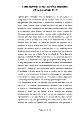 CCoorrttee SSuupprreemmaa ddee JJuussttiicciiaa ddee llaa RReeppúúbblliiccaa
PPlleennoo CCaassaattoorriioo CCiivviill
Página 146 de 150
orgánica para establecer tanto la competencia de los Juzgados y
Colegiados en el conocimiento de los procesos como de los recursos
impugnatorios. Por consiguiente, la Constitución establece la estructura
básica de los órganos jurisdiccionales, dentro de los cuales se encuentra
la Corte Suprema. La Ley Orgánica del Poder Judicial establece en parte
la competencia, determinando los asuntos que deben conocer los
diferentes órganos jurisdiccionales, y en otra parte, remitiendo a una ley
ordinaria para fijar otras reglas y criterios de competencia. Esta ley
ordinaria, para el proceso civil, viene a ser esencialmente el Código
Procesal Civil; por tanto, en virtud del principio de legalidad de la
competencia, ésta se establece en atención a normas legales y a diversos
criterios como materia, territorio, turno, cuantía y función, según los casos.
De ello se puede concluir que la competencia para conocer del recurso de
casación por parte de la Sala Plena en calidad de Pleno Casatorio,
regulado por el citado Art. 400, cumple tanto con el principio de reserva de
ley como con la predeterminación legal que exigen los Arts. 143 y 139 inc.
3º, segundo párrafo de la Carta Fundamental. Además, debe tenerse en
cuenta que los derechos al Juez predeterminado por ley y al acceso a los
recursos (Art. 139 inc. 6º) son derechos de configuración legal, por cuanto
el legislador ordinario regula la forma y condiciones en que deben
ejercitarse en un proceso; es decir, que se establece por ley las reglas de
competencia, los plazos, formalidades y recaudos que deben observarse
y cumplirse para interponer los recursos impugnatorios pertinentes.
En la sentencia de fecha 30 de Junio del 2003 recaída en el Exp. Nº 1013-
2003-HC/TC, el Tribunal Constitucional ha considerado que el derecho a
la jurisdicción predeterminada por la ley está expresado en términos
dirigidos a evitar que se juzgue a una persona por órganos
jurisdiccionales de excepción o por comisiones especiales creadas
exprofesamente y ex post facto o por jueces ad hoc. Este derecho
significa que la ley, con generalidad y con anterioridad al caso, ha de
contener los criterios de determinación competencial para garantizar la
 