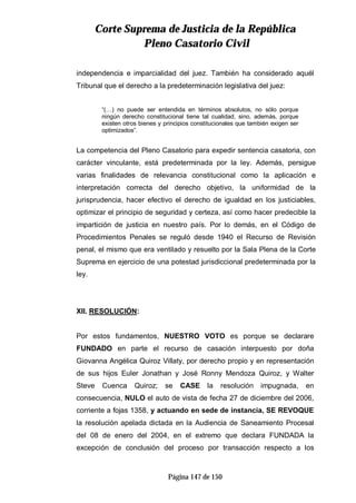CCoorrttee SSuupprreemmaa ddee JJuussttiicciiaa ddee llaa RReeppúúbblliiccaa
PPlleennoo CCaassaattoorriioo CCiivviill
Página 147 de 150
independencia e imparcialidad del juez. También ha considerado aquél
Tribunal que el derecho a la predeterminación legislativa del juez:
“(…) no puede ser entendida en términos absolutos, no sólo porque
ningún derecho constitucional tiene tal cualidad, sino, además, porque
existen otros bienes y principios constitucionales que también exigen ser
optimizados”.
La competencia del Pleno Casatorio para expedir sentencia casatoria, con
carácter vinculante, está predeterminada por la ley. Además, persigue
varias finalidades de relevancia constitucional como la aplicación e
interpretación correcta del derecho objetivo, la uniformidad de la
jurisprudencia, hacer efectivo el derecho de igualdad en los justiciables,
optimizar el principio de seguridad y certeza, así como hacer predecible la
impartición de justicia en nuestro país. Por lo demás, en el Código de
Procedimientos Penales se reguló desde 1940 el Recurso de Revisión
penal, el mismo que era ventilado y resuelto por la Sala Plena de la Corte
Suprema en ejercicio de una potestad jurisdiccional predeterminada por la
ley.
XII. RESOLUCIÓN:
Por estos fundamentos, NUESTRO VOTO es porque se declarare
FUNDADO en parte el recurso de casación interpuesto por doña
Giovanna Angélica Quiroz Villaty, por derecho propio y en representación
de sus hijos Euler Jonathan y José Ronny Mendoza Quiroz, y Walter
Steve Cuenca Quiroz; se CASE la resolución impugnada, en
consecuencia, NULO el auto de vista de fecha 27 de diciembre del 2006,
corriente a fojas 1358, y actuando en sede de instancia, SE REVOQUE
la resolución apelada dictada en la Audiencia de Saneamiento Procesal
del 08 de enero del 2004, en el extremo que declara FUNDADA la
excepción de conclusión del proceso por transacción respecto a los
 