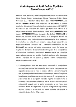 CCoorrttee SSuupprreemmaa ddee JJuussttiicciiaa ddee llaa RReeppúúbblliiccaa
PPlleennoo CCaassaattoorriioo CCiivviill
Página 148 de 150
menores Euler Jonathan y José Ronny Mendoza Quiroz, así como Walker
Steve Cuenca Quiroz, propuesta por Minera Yanacocha S.R.L., Ransa
Comercial S.A. y Esteban Arturo Blanco Bar, y REFORMANDOLA se
declare IMPROCEDENTE esta excepción; se REVOQUE la misma
resolución del Juez de Primera Instancia en cuanto declara INFUNDADA
la excepción de conclusión del proceso por transacción referida a la
demandante Giovanna Angélica Quiroz Villaty, y REFORMANDOLA se
declare IMPROCEDENTE esta excepción. Se declare INFUNDADO el
recurso de casación en la parte referida a la excepción de falta de
legitimidad para obrar de la parte demandante respecto de la pretensión
indemnizatoria por daño al medio ambiente propuesta por los nombrados
emplazados Minera Yanacocha S.R.L. y Esteban Arturo Blanco Bar. Se
DECLARE que carece de objeto pronunciarse sobre la causal de
inaplicación de normas de derecho material respecto de la excepción de
conclusión del proceso por transacción. DECLARARON que constituye
doctrina jurisprudencial con carácter vinculante conforme a los alcances y
efectos previstos en el octavo y décimo sétimo considerandos,
respectivamente, lo siguiente:
1. Como se previene en el Art. 443, resulta procedente la excepción de
conclusión del proceso por transacción si concurren los dos siguientes
requisitos: a) cuando se inicia un proceso idéntico a otro anterior; y b)
que el primer proceso idéntico haya concluido por transacción judicial
homologada por el juez que conoce del proceso. En consecuencia, la
procedencia de la excepción indicada importa necesariamente la
existencia de dos procesos idénticos, de tal modo que la transacción
extrajudicial alegada por la parte emplazada, al no haber sido
celebrada dentro de un proceso, no puede configurar un supuesto de
proceso idéntico y, en tal virtud, no puede sustentar válidamente la
excepción de conclusión del proceso.
 