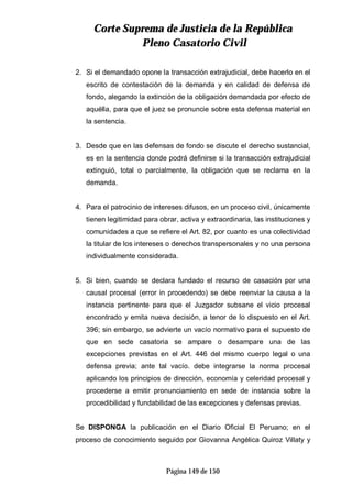 CCoorrttee SSuupprreemmaa ddee JJuussttiicciiaa ddee llaa RReeppúúbblliiccaa
PPlleennoo CCaassaattoorriioo CCiivviill
Página 149 de 150
2. Si el demandado opone la transacción extrajudicial, debe hacerlo en el
escrito de contestación de la demanda y en calidad de defensa de
fondo, alegando la extinción de la obligación demandada por efecto de
aquélla, para que el juez se pronuncie sobre esta defensa material en
la sentencia.
3. Desde que en las defensas de fondo se discute el derecho sustancial,
es en la sentencia donde podrá definirse si la transacción extrajudicial
extinguió, total o parcialmente, la obligación que se reclama en la
demanda.
4. Para el patrocinio de intereses difusos, en un proceso civil, únicamente
tienen legitimidad para obrar, activa y extraordinaria, las instituciones y
comunidades a que se refiere el Art. 82, por cuanto es una colectividad
la titular de los intereses o derechos transpersonales y no una persona
individualmente considerada.
5. Si bien, cuando se declara fundado el recurso de casación por una
causal procesal (error in procedendo) se debe reenviar la causa a la
instancia pertinente para que el Juzgador subsane el vicio procesal
encontrado y emita nueva decisión, a tenor de lo dispuesto en el Art.
396; sin embargo, se advierte un vacío normativo para el supuesto de
que en sede casatoria se ampare o desampare una de las
excepciones previstas en el Art. 446 del mismo cuerpo legal o una
defensa previa; ante tal vacío. debe integrarse la norma procesal
aplicando los principios de dirección, economía y celeridad procesal y
procederse a emitir pronunciamiento en sede de instancia sobre la
procedibilidad y fundabilidad de las excepciones y defensas previas.
Se DISPONGA la publicación en el Diario Oficial El Peruano; en el
proceso de conocimiento seguido por Giovanna Angélica Quiroz Villaty y
 