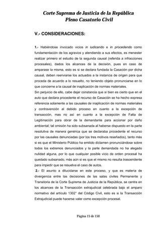 CCoorrttee SSuupprreemmaa ddee JJuussttiicciiaa ddee llaa RReeppúúbblliiccaa
PPlleennoo CCaassaattoorriioo CCiivviill
Página 15 de 150
V.- CONSIDERACIONES:
1.- Habiéndose invocado vicios in iudicando e in procedendo como
fundamentación de los agravios y atendiendo a sus efectos, es menester
realizar primero el estudio de la segunda causal (referida a infracciones
procesales), dados los alcances de la decisión, pues en caso de
amparase la misma, esto es si se declara fundada la Casación por dicha
causal, deben reenviarse los actuados a la instancia de origen para que
proceda de acuerdo a lo resuelto, no teniendo objeto pronunciarse en lo
que concierne a la causal de inaplicación de normas materiales.
Sin perjuicio de ello, cabe dejar constancia que si bien es cierto que en el
auto que declara procedente el recurso de Casación se ha hecho expresa
referencia solamente a las causales de inaplicación de normas materiales
y contravención al debido proceso en cuanto a la excepción de
transacción, mas no así en cuanto a la excepción de Falta de
Legitimación para obrar de la demandante para accionar por daño
ambiental; tal omisión ha sido subsanada al haberse dispuesto en la parte
resolutiva de manera genérica que se declaraba procedente el recurso
por las causales denunciadas (por los tres motivos reseñados), tanto más
si es que el Ministerio Público ha emitido dictamen pronunciándose sobre
todos los extremos denunciados y la parte demandada no ha alegado
nulidad alguna, por lo que cualquier posible vicio de orden procesal ha
quedado subsanado, más aún si es que el mismo no resulta trascendente
para impedir que se resuelva el caso de autos.
2.- El asunto a dilucidarse en este proceso, y que es materia de
divergencia entre las decisiones de las salas civiles Permanente y
Transitoria de la Corte Suprema de Justicia de la República, se centra en
los alcances de la Transacción extrajudicial celebrada bajo el amparo
normativo del artículo 1302° del Código Civil, esto es si la Transacción
Extrajudicial puede hacerse valer como excepción procesal.
 