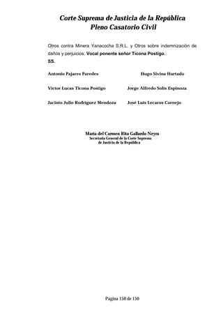 CCoorrttee SSuupprreemmaa ddee JJuussttiicciiaa ddee llaa RReeppúúbblliiccaa
PPlleennoo CCaassaattoorriioo CCiivviill
Página 150 de 150
Otros contra Minera Yanacocha S.R.L. y Otros sobre indemnización de
daños y perjuicios. Vocal ponente señor Ticona Postigo.
SS.
Antonio Pajares Paredes Hugo Sivina Hurtado
Víctor Lucas Ticona Postigo Jorge Alfredo Solís Espinoza
Jacinto Julio Rodríguez Mendoza José Luís Lecaros Cornejo
María del Carmen Rita Gallardo Neyra
Secretaria General de la Corte Suprema
de Justicia de la República
 