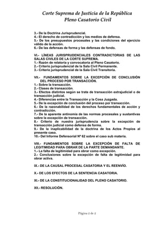 CCoorrttee  SSuupprreemmaa  ddee  JJuussttiicciiaa  ddee  llaa  RReeppúúbblliiccaa  
  PPlleennoo  CCaassaattoorriioo  CCiivviill  
3.- De la Doctrina Jurisprudencial.
4.- El derecho de contradicción y los medios de defensa.
5.- De los presupuestos procesales y las condiciones del ejercicio
válido de la acción.
6.- De las defensas de forma y las defensas de fondo.
VI.- LÍNEAS JURISPRUDENCIALES CONTRADICTORIAS DE LAS
SALAS CIVILES DE LA CORTE SUPREMA.
1.- Razón de relatoría y convocatoria al Pleno Casatorio.
2.- Criterio jurisprudencial de la Sala Civil Permanente.
3.- Criterio jurisprudencial de la Sala Civil Transitoria.
VII.- FUNDAMENTOS SOBRE LA EXCEPCIÓN DE CONCLUSIÓN
DEL PROCESO POR TRANSACCIÓN.
1.- Sobre la transacción.
2.- Clases de transacción.
3.- Efectos distintos según se trate de transacción extrajudicial o de
transacción judicial.
4.- Diferencias entre la Transacción y la Cosa Juzgada.
5.- De la excepción de conclusión del proceso por transacción.
6.- De la razonabilidad de los derechos fundamentales de acción y
contradicción.
7.- De la aparente antinomia de las normas procesales y sustantivas
sobre la excepción de transacción.
8.- Criterio de nuestra jurisprudencia sobre la excepción de
transacción judicial como defensa de forma.
9.- De la inaplicabilidad de la doctrina de los Actos Propios al
presente caso.
10.- Del Informe Defensorial Nº 62 sobre el caso sub materia.
VIII.- FUNDAMENTOS SOBRE LA EXCEPCIÓN DE FALTA DE
LEGITIMIDAD PARA OBRAR DE LA PARTE DEMANDANTE.
1.- La falta de legitimidad para obrar como excepción.
2.- Conclusiones sobre la excepción de falta de legitimidad para
obrar activa.
IX.- DE LA CAUSAL PROCESAL CASATORIA Y EL REENVÍO.
X.- DE LOS EFECTOS DE LA SENTENCIA CASATORIA.
XI.- DE LA CONSTITUCIONALIDAD DEL PLENO CASATORIO.
XII.- RESOLUCIÓN.
Página 2 de 2
 