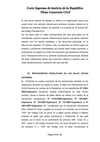 CCoorrttee SSuupprreemmaa ddee JJuussttiicciiaa ddee llaa RReeppúúbblliiccaa
PPlleennoo CCaassaattoorriioo CCiivviill
Página 16 de 150
El otro punto materia de debate se refiere a la legitimación activa que
pueda tener una persona natural para promover proceso judicial en la
defensa de intereses difusos de acuerdo a lo previsto en el artículo 82°
del Código Procesal Civil.
Por tal razón, para un mejor entendimiento del caso sub judice, se ha
considerado oportuno abordar determinados tópicos que tienen estrecha
relación con los hechos debatidos y las denuncias expuestas en el
Recurso de Casación. En mérito a ello, se expondrá, en primer lugar, los
criterios y posiciones manifestadas por ambas salas civiles supremas; a
continuación se seguirá un orden de exposición que abarque la institución
de la Transacción tanto en su vertiente sustancial como procesal, además
de otras instituciones afines que convienen traerse a colación para un
mejor esclarecimiento y resolución del caso sub litis.
A.- ANTECEDENTES RESOLUTIVOS DE LAS SALAS CIVILES
SUPREMAS:
3.- Conforme se puede corroborar de las resoluciones dictadas en las
casaciones obrantes en copias en autos, la Sala Civil Permanente de la
Corte Suprema de Justicia de la República, en los expedientes N° 2383-
2005-Cajamarca (sentencia dictada anteriormente en este mismo
proceso, donde a manera de obiter dictum se refiere a la validez de la
transacción extrajudicial); N° 2163-2006-Cajamarca, N° 705-2007-
Cajamarca, N° 733-2007-Cajamarca, N° 737-2007-Cajamarca y N°
1801-2007-Cajamarca, ha considerado que la transacción extrajudicial
tiene calidad de Cosa Juzgada de acuerdo a lo previsto por el artículo
1302° del Código Civil, al poner fin a algún asunto dudoso o litigioso
evitando el pleito que podría promoverse o finalizando el que está
iniciado, por lo tanto no se contraviene los artículos 446°, inciso 10, y
453°, inciso 4, del Código Procesal Civil, así como tampoco se vulneran
los artículos 5° y 1305° del Código Civil, al estar transándose la
 