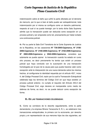 CCoorrttee SSuupprreemmaa ddee JJuussttiicciiaa ddee llaa RReeppúúbblliiccaa
PPlleennoo CCaassaattoorriioo CCiivviill
Página 17 de 150
indemnización sobre el daño que sufrió la parte afectada por el derrame
de mercurio, por lo que si bien el daño puede ser extrapatrimonial, toda
indemnización por sí misma se configura como un derecho patrimonial,
respecto al cual sí se puede transigir; por lo tanto dicha Sala Suprema
admite que la transacción puede ser deducida como excepción en un
proceso judicial y ser amparada como tal, precisamente por haber evitado
una controversia judicial.
4.- Por su parte la Sala Civil Transitoria de la Corte Suprema de Justicia
de la República, en las casaciones N° 730-2005-Cajamarca, N° 2158-
2006-Cajamarca; N° 2160-2006-Cajamarca; N° 2162-2006-Cajamarca;
N° 2882-2006-Cajamarca y 2942-2006-Cajamarca, considera que
solamente se puede oponer la transacción cuando ha estado en curso
otro proceso, es decir previamente ha tenido que existir un proceso
judicial que haya concluido con la suscripción de una transacción
homologada por el juez de la causa para que pueda hacerse valer como
excepción ante la interposición de una nueva demanda sobre los mismos
hechos, al configurarse la identidad requerida por el artículo 453°, inciso
4, del Código Procesal Civil, razón por la cual la Transacción Extrajudicial
celebrada bajo los términos del Código Civil sin que haya existido un
proceso judicial anterior, no cumple el requisito del Artículo 453.4 del
Código Procesal Civil, ergo deviene en inamparable como medio de
defensa de forma, es decir, no se puede deducir como excepción de
forma.
B.- DE LAS TRANSACCIONES CELEBRADAS:
5.- Como se corrobora de lo descrito seguidamente, entre la parte
demandante y la empresa Minera Yanacocha S. R. L. se celebraron tres
transacciones extrajudiciales, la primera con la accionante, por derecho
propio y en representación de sus menores hijos las dos siguientes, así
 
