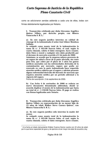 CCoorrttee SSuupprreemmaa ddee JJuussttiicciiaa ddee llaa RReeppúúbblliiccaa
PPlleennoo CCaassaattoorriioo CCiivviill
Página 18 de 150
como se adicionaron sendas addenda a cada una de ellas, todas con
firmas debidamente legalizadas por Notario.
I.- Transacción celebrada por doña Giovanna Angélica
Quiroz Villaty, por derecho propio, con Minera
Yanacocha S. R. L.:
a).- En este negocio jurídico intervino en calidad de
cónyuge de la indemnizada el señor José Gilmer Mendoza
Saldaña.
Se estipuló como monto total de la indemnización la
suma de s/. 2 625.00 Nuevos Soles, el cual, según la
cuarta cláusula, cubría el daño emergente, lucro cesante,
daño físico o moral y cualquier otro daño producido por
el derrame de mercurio ocurrido el 2 de junio de 2000.
Asimismo, se acordó que la empresa minera proveería de
un seguro de salud a favor de la parte afectada, sin costo
para ésta, que cubra por el plazo de 5 años los gastos
médicos asociados con las enfermedades derivadas de la
contaminación por mercurio, seguro que podía ser
renovado en caso la parte indemnizada haya requerido
atención médica cubierta por el seguro y además presente
alguna enfermedad derivada del derrame de mercurio que
requiera atención médica por un período adicional a la
vigencia del seguro.
Fecha de suscripción: 2 de septiembre de 2000.
b).- Con fecha 4 de noviembre de 2000 se redacta un
nuevo documento denominado addendum, donde se
acuerda duplicar el monto de la indemnización que haría
un total de s/. 5 250.00 Nuevos Soles. El pago se realiza
con firmas legalizadas ante Notario.
II.- Transacción celebrada por doña Giovanna Angélica
Quiroz Villaty en representación de su menor hijo de
15 años de edad, Walker Steve Cuenca Quiroz1
, con
Minera Yanacocha S. R. L.:
a).- En este negocio jurídico sólo intervino la madre del
menor.
Se estipuló como monto total de la indemnización la
suma de s/. 5 625.00 Nuevos Soles, el cual, según la
cuarta cláusula, cubría el daño emergente, lucro cesante,
1
A la fecha el citado demandante Walker Cuenca Quiroz cuenta con 22 años de edad,
por lo que tiene capacidad de goce y de ejercicio al ser mayor de edad de acuerdo a ley.
 