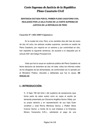CCoorrttee SSuupprreemmaa ddee JJuussttiicciiaa ddee llaa RReeppúúbblliiccaa
PPlleennoo CCaassaattoorriioo CCiivviill
Página 2 de 150
SENTENCIA DICTADA POR EL PRIMER PLENO CASATORIO CIVIL
REALIZADO POR LA SALA PLENA DE LA CORTE SUPREMA DE
JUSTICIA DE LA REPÚBLICA DE PERÚ
Casación N° 1465-2007-Cajamarca
En la ciudad de Lima, Perú, a los veintidós días del mes de enero
de dos mil ocho, los señores vocales supremos, reunidos en sesión de
Pleno Casatorio, por mayoría en un extremo y por unanimidad en otro,
han expedido la siguiente sentencia, de acuerdo a lo dispuesto por el
artículo 400° del Código Procesal Civil.
Vista que fue la causa en audiencia pública del Pleno Casatorio de
fecha dieciocho de diciembre de dos mil siete, oídos los informes orales
de los abogados de las demandadas; de conformidad con lo opinado por
el Ministerio Público, discutida y deliberada que fue la causa, SE
RESUELVE:
I.- INTRODUCCIÓN:
1.- A fojas 190 del tomo I del cuaderno de excepciones (que
forma parte de estos autos) corre en copia el escrito de
demanda presentado por Giovanna Angélica Quiroz Villaty, por
su propio derecho y en representación de sus hijos Euler
Jonathan y José Ronny Mendoza Quiroz, y Walker Steve
Cuenca Quiroz, a través de la cual emplaza a la Empresa
Minera Yanacocha S.R.L., solicitando el pago de una
 