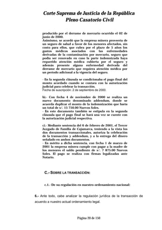 CCoorrttee SSuupprreemmaa ddee JJuussttiicciiaa ddee llaa RReeppúúbblliiccaa
PPlleennoo CCaassaattoorriioo CCiivviill
Página 20 de 150
producido por el derrame de mercurio ocurrido el 02 de
junio de 2000.
Asimismo, se acordó que la empresa minera proveería de
un seguro de salud a favor de los menores afectados, sin
costo para ellos, que cubra por el plazo de 5 años los
gastos médicos asociados con las enfermedades
derivadas de la contaminación por mercurio, seguro que
podía ser renovado en caso la parte indemnizada haya
requerido atención médica cubierta por el seguro y
además presente alguna enfermedad derivada del
derrame de mercurio que requiera atención médica por
un período adicional a la vigencia del seguro.
- En la segunda cláusula se condicionaba el pago final del
monto acordado cuando se contara con la autorización
judicial para celebrar la transacción.
Fecha de suscripción: 2 de septiembre de 2000.
b).- Con fecha 4 de noviembre de 2000 se realiza un
nuevo documento denominado addendum, donde se
acuerda duplicar el monto de la indemnización que haría
un total de s/. 15 750.00 Nuevos Soles.
- En este documento también se estipula en la segunda
cláusula que el pago final se hará una vez se cuente con
la autorización judicial respectiva.
c).- Mediante sentencia del 6 de febrero de 2001, el Tercer
Juzgado de Familia de Cajamarca, teniendo a la vista los
dos documentos transaccionales, autoriza la celebración
de la transacción y addendum, y a la entrega del dinero
señalado en ambos documentos.
- En mérito a dicha sentencia, con fecha 1 de marzo de
2001 la empresa minera cumple con pagar a la madre de
los menores el saldo pendiente de s/. 7 875.00 Nuevos
Soles. El pago se realiza con firmas legalizadas ante
Notario.
C.- SOBRE LA TRANSACCIÓN:
c.1.-De su regulación en nuestro ordenamiento nacional:
6.- Ante todo, cabe analizar la regulación jurídica de la transacción de
acuerdo a nuestro actual ordenamiento legal.
 
