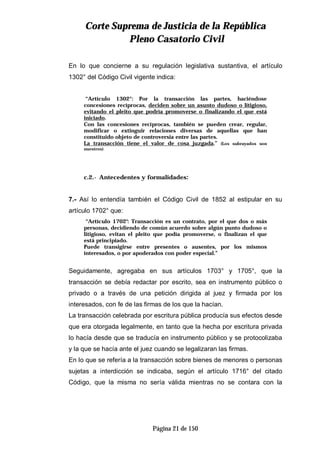 CCoorrttee SSuupprreemmaa ddee JJuussttiicciiaa ddee llaa RReeppúúbblliiccaa
PPlleennoo CCaassaattoorriioo CCiivviill
Página 21 de 150
En lo que concierne a su regulación legislativa sustantiva, el artículo
1302° del Código Civil vigente indica:
“Artículo 1302°: Por la transacción las partes, haciéndose
concesiones recíprocas, deciden sobre un asunto dudoso o litigioso,
evitando el pleito que podría promoverse o finalizando el que está
iniciado.
Con las concesiones recíprocas, también se pueden crear, regular,
modificar o extinguir relaciones diversas de aquellas que han
constituido objeto de controversia entre las partes.
La transacción tiene el valor de cosa juzgada.” (Los subrayados son
nuestros)
c.2.- Antecedentes y formalidades:
7.- Así lo entendía también el Código Civil de 1852 al estipular en su
artículo 1702° que:
“Artículo 1702°: Transacción es un contrato, por el que dos o más
personas, decidiendo de común acuerdo sobre algún punto dudoso o
litigioso, evitan el pleito que podía promoverse, o finalizan el que
está principiado.
Puede transigirse entre presentes o ausentes, por los mismos
interesados, o por apoderados con poder especial.”
Seguidamente, agregaba en sus artículos 1703° y 1705°, que la
transacción se debía redactar por escrito, sea en instrumento público o
privado o a través de una petición dirigida al juez y firmada por los
interesados, con fe de las firmas de los que la hacían.
La transacción celebrada por escritura pública producía sus efectos desde
que era otorgada legalmente, en tanto que la hecha por escritura privada
lo hacía desde que se traducía en instrumento público y se protocolizaba
y la que se hacía ante el juez cuando se legalizaran las firmas.
En lo que se refería a la transacción sobre bienes de menores o personas
sujetas a interdicción se indicaba, según el artículo 1716° del citado
Código, que la misma no sería válida mientras no se contara con la
 