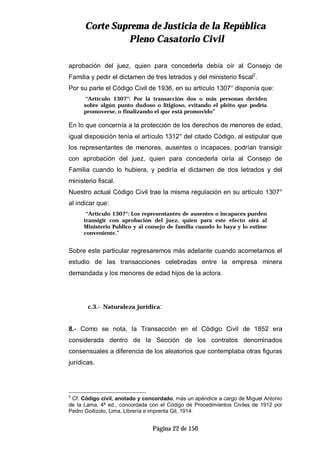 CCoorrttee SSuupprreemmaa ddee JJuussttiicciiaa ddee llaa RReeppúúbblliiccaa
PPlleennoo CCaassaattoorriioo CCiivviill
Página 22 de 150
aprobación del juez, quien para concederla debía oír al Consejo de
Familia y pedir el dictamen de tres letrados y del ministerio fiscal2
.
Por su parte el Código Civil de 1936, en su artículo 1307° disponía que:
“Artículo 1307°: Por la transacción dos o más personas deciden
sobre algún punto dudoso o litigioso, evitando el pleito que podría
promoverse, o finalizando el que está promovido”
En lo que concernía a la protección de los derechos de menores de edad,
igual disposición tenía el artículo 1312° del citado Código, al estipular que
los representantes de menores, ausentes o incapaces, podrían transigir
con aprobación del juez, quien para concederla oiría al Consejo de
Familia cuando lo hubiera, y pediría el dictamen de dos letrados y del
ministerio fiscal.
Nuestro actual Código Civil trae la misma regulación en su artículo 1307°
al indicar que:
“Artículo 1307°: Los representantes de ausentes o incapaces pueden
transigir con aprobación del juez, quien para este efecto oirá al
Ministerio Publico y al consejo de familia cuando lo haya y lo estime
conveniente.”
Sobre este particular regresaremos más adelante cuando acometamos el
estudio de las transacciones celebradas entre la empresa minera
demandada y los menores de edad hijos de la actora.
c.3.- Naturaleza jurídica:
8.- Como se nota, la Transacción en el Código Civil de 1852 era
considerada dentro de la Sección de los contratos denominados
consensuales a diferencia de los aleatorios que contemplaba otras figuras
jurídicas.
2
Cf. Código civil, anotado y concordado, más un apéndice a cargo de Miguel Antonio
de la Lama, 4ª ed., concordada con el Código de Procedimientos Civiles de 1912 por
Pedro Goitizolo, Lima, Librería e imprenta Gil, 1914.
 