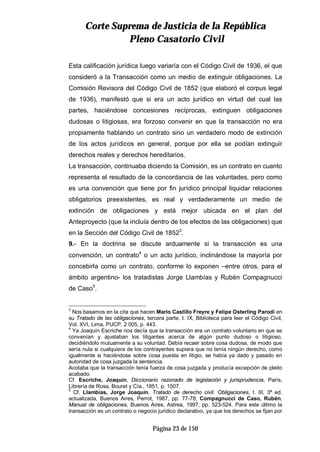 CCoorrttee SSuupprreemmaa ddee JJuussttiicciiaa ddee llaa RReeppúúbblliiccaa
PPlleennoo CCaassaattoorriioo CCiivviill
Página 23 de 150
Esta calificación jurídica luego variaría con el Código Civil de 1936, el que
consideró a la Transacción como un medio de extinguir obligaciones. La
Comisión Revisora del Código Civil de 1852 (que elaboró el corpus legal
de 1936), manifestó que si era un acto jurídico en virtud del cual las
partes, haciéndose concesiones recíprocas, extinguen obligaciones
dudosas o litigiosas, era forzoso convenir en que la transacción no era
propiamente hablando un contrato sino un verdadero modo de extinción
de los actos jurídicos en general, porque por ella se podían extinguir
derechos reales y derechos hereditarios.
La transacción, continuaba diciendo la Comisión, es un contrato en cuanto
representa el resultado de la concordancia de las voluntades, pero como
es una convención que tiene por fin jurídico principal liquidar relaciones
obligatorios preexistentes, es real y verdaderamente un medio de
extinción de obligaciones y está mejor ubicada en el plan del
Anteproyecto (que la incluía dentro de los efectos de las obligaciones) que
en la Sección del Código Civil de 18523
.
9.- En la doctrina se discute arduamente si la transacción es una
convención, un contrato4
o un acto jurídico, inclinándose la mayoría por
concebirla como un contrato, conforme lo exponen –entre otros, para el
ámbito argentino- los tratadistas Jorge Llambías y Rubén Compagnucci
de Caso5
.
3
Nos basamos en la cita que hacen Mario Castillo Freyre y Felipe Osterling Parodi en
su Tratado de las obligaciones, tercera parte, t. IX, Biblioteca para leer el Código Civil,
Vol. XVI, Lima, PUCP, 2 005, p. 443.
4
Ya Joaquín Escriche nos decía que la transacción era un contrato voluntario en que se
convenían y ajustaban los litigantes acerca de algún punto dudoso o litigioso,
decidiéndolo mutuamente a su voluntad. Debía recaer sobre cosa dudosa, de modo que
sería nula si cualquiera de los contrayentes supiera que no tenía ningún derecho, como
igualmente si haciéndose sobre cosa puesta en litigio, se había ya dado y pasado en
autoridad de cosa juzgada la sentencia.
Acotaba que la transacción tenía fuerza de cosa juzgada y producía excepción de pleito
acabado.
Cf. Escriche, Joaquín, Diccionario razonado de legislación y jurisprudencia, París,
Librería de Rosa, Bouret y Cía., 1851, p. 1507.
5
Cf. Llambías, Jorge Joaquín, Tratado de derecho civil. Obligaciones, t. III, 3ª ed.
actualizada, Buenos Aires, Perrot, 1987, pp. 77-78; Compagnucci de Caso, Rubén,
Manual de obligaciones, Buenos Aires, Astrea, 1997, pp. 523-524. Para este último la
transacción es un contrato o negocio jurídico declarativo, ya que los derechos se fijan por
 