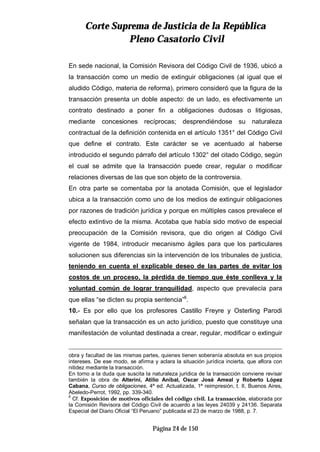 CCoorrttee SSuupprreemmaa ddee JJuussttiicciiaa ddee llaa RReeppúúbblliiccaa
PPlleennoo CCaassaattoorriioo CCiivviill
Página 24 de 150
En sede nacional, la Comisión Revisora del Código Civil de 1936, ubicó a
la transacción como un medio de extinguir obligaciones (al igual que el
aludido Código, materia de reforma), primero consideró que la figura de la
transacción presenta un doble aspecto: de un lado, es efectivamente un
contrato destinado a poner fin a obligaciones dudosas o litigiosas,
mediante concesiones recíprocas; desprendiéndose su naturaleza
contractual de la definición contenida en el artículo 1351° del Código Civil
que define el contrato. Este carácter se ve acentuado al haberse
introducido el segundo párrafo del artículo 1302° del citado Código, según
el cual se admite que la transacción puede crear, regular o modificar
relaciones diversas de las que son objeto de la controversia.
En otra parte se comentaba por la anotada Comisión, que el legislador
ubica a la transacción como uno de los medios de extinguir obligaciones
por razones de tradición jurídica y porque en múltiples casos prevalece el
efecto extintivo de la misma. Acotaba que había sido motivo de especial
preocupación de la Comisión revisora, que dio origen al Código Civil
vigente de 1984, introducir mecanismo ágiles para que los particulares
solucionen sus diferencias sin la intervención de los tribunales de justicia,
teniendo en cuenta el explicable deseo de las partes de evitar los
costos de un proceso, la pérdida de tiempo que éste conlleva y la
voluntad común de lograr tranquilidad, aspecto que prevalecía para
que ellas “se dicten su propia sentencia”6
.
10.- Es por ello que los profesores Castillo Freyre y Osterling Parodi
señalan que la transacción es un acto jurídico, puesto que constituye una
manifestación de voluntad destinada a crear, regular, modificar o extinguir
obra y facultad de las mismas partes, quienes tienen soberanía absoluta en sus propios
intereses. De ese modo, se afirma y aclara la situación jurídica incierta, que aflora con
nitidez mediante la transacción.
En torno a la duda que suscita la naturaleza jurídica de la transacción conviene revisar
también la obra de Alterini, Atilio Aníbal, Oscar José Ameal y Roberto López
Cabana, Curso de obligaciones, 4ª ed. Actualizada, 1ª reimpresión, t. II, Buenos Aires,
Abeledo-Perrot, 1992, pp. 339-340.
6
Cf. Exposición de motivos oficiales del código civil. La transacción, elaborada por
la Comisión Revisora del Código Civil de acuerdo a las leyes 24039 y 24136. Separata
Especial del Diario Oficial “El Peruano” publicada el 23 de marzo de 1988, p. 7.
 