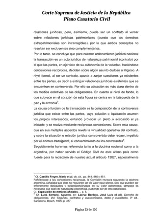 CCoorrttee SSuupprreemmaa ddee JJuussttiicciiaa ddee llaa RReeppúúbblliiccaa
PPlleennoo CCaassaattoorriioo CCiivviill
Página 25 de 150
relaciones jurídicas, pero, asimismo, puede ser un contrato al versar
sobre relaciones jurídicas patrimoniales (puesto que los derechos
extrapatrimoniales son intransigibles), por lo que ambos conceptos no
resultan ser excluyentes sino complementarios.
Por lo tanto, se concluye que para nuestro ordenamiento jurídico nacional
la transacción es un acto jurídico de naturaleza patrimonial (contrato) por
el que las partes, en ejercicio de su autonomía de la voluntad, haciéndose
concesiones recíprocas, deciden sobre algún asunto dudoso o litigioso. A
nivel formal, al ser un contrato, apunta a zanjar cuestiones ya existentes
entre las partes, es decir a extinguir relaciones jurídicas existentes que se
encuentran en controversia. Por ello su ubicación es más clara dentro de
los medios extintivos de las obligaciones. En cuanto al nivel de fondo, lo
que subyace en el corazón de esta figura se centra en la búsqueda de la
paz y la armonía7
.
La causa o función de la transacción es la composición de la controversia
jurídica que existe entre las partes, cuya solución o liquidación asumen
los propios interesados, evitando provocar un pleito o acabando el ya
iniciado, y se realiza mediante recíprocas concesiones. Sobre esta causa,
que en sus múltiples aspectos revela la virtualidad operativa del contrato,
y sobre la situación o relación jurídica controvertida debe recaer, impelido
por el animus transigendi, el consentimiento de los contratantes8
.
Seguidamente haremos referencia tanto a la doctrina nacional como a la
argentina, por haber servido el Código Civil de este último país como
fuente para la redacción de nuestro actual artículo 1302°, especialmente
7
Cf. Castillo Freyre, Mario et al, ob. cit., pp. 444, 446 y 451.
Refiriéndose a las concesiones recíprocas, la Comisión revisora siguiendo la doctrina
argentina, señalaba que ellas no requieren ser de valor equivalente, sino que pueden ser
enteramente desiguales y desproporcionadas en su valor patrimonial, tampoco es
necesario que sean de naturaleza económica, pudiendo ser de otra naturaleza.
Cf. Exposición de motivos oficiales…, p. 8.
8
Cf. Luna Serrano, Agustín, en: Lacruz Berdejo, José Luis et alii, Derecho de
obligaciones. Vol. Segundo, contratos y cuasicontratos, delito y cuasidelito, 3ª ed.,
Barcelona, Bosch, 1995, p. 377.
 