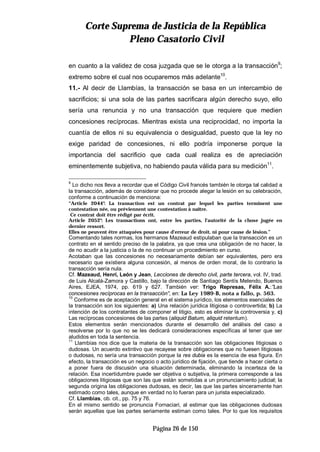 CCoorrttee SSuupprreemmaa ddee JJuussttiicciiaa ddee llaa RReeppúúbblliiccaa
PPlleennoo CCaassaattoorriioo CCiivviill
Página 26 de 150
en cuanto a la validez de cosa juzgada que se le otorga a la transacción9
;
extremo sobre el cual nos ocuparemos más adelante10
.
11.- Al decir de Llambías, la transacción se basa en un intercambio de
sacrificios; si una sola de las partes sacrificara algún derecho suyo, ello
sería una renuncia y no una transacción que requiere que medien
concesiones recíprocas. Mientras exista una reciprocidad, no importa la
cuantía de ellos ni su equivalencia o desigualdad, puesto que la ley no
exige paridad de concesiones, ni ello podría imponerse porque la
importancia del sacrificio que cada cual realiza es de apreciación
eminentemente subjetiva, no habiendo pauta válida para su medición11
.
9
Lo dicho nos lleva a recordar que el Código Civil francés también le otorga tal calidad a
la transacción, además de considerar que no procede alegar la lesión en su celebración,
conforme a continuación de menciona:
“Article 2044°: La transaction est un contrat par lequel les parties terminent une
contestation née, ou préviennent une contestation à naître.
Ce contrat doit être rédigé par écrit.
Article 2052°: Les transactions ont, entre les parties, l'autorité de la chose jugée en
dernier ressort.
Elles ne peuvent être attaquées pour cause d'erreur de droit, ni pour cause de lésion.”
Comentando tales normas, los hermanos Mazeaud estipulaban que la transacción es un
contrato en el sentido preciso de la palabra, ya que crea una obligación de no hacer, la
de no acudir a la justicia o la de no continuar un procedimiento en curso.
Acotaban que las concesiones no necesariamente debían ser equivalentes, pero era
necesario que existiera alguna concesión, al menos de orden moral, de lo contrario la
transacción sería nula.
Cf. Mazeaud, Henri, León y Jean, Lecciones de derecho civil, parte tercera, vol. IV, trad.
de Luis Alcalá-Zamora y Castillo, bajo la dirección de Santiago Sentís Melendo, Buenos
Aires, EJEA, 1974, pp. 619 y 627. También ver: Trigo Represas, Félix A.:”Las
concesiones recíprocas en la transacción”, en: La Ley 1989-B, nota a fallo, p. 563.
10
Conforme es de aceptación general en el sistema jurídico, los elementos esenciales de
la transacción son los siguientes: a) Una relación jurídica litigiosa o controvertida; b) La
intención de los contratantes de componer el litigio, esto es eliminar la controversia y, c)
Las recíprocas concesiones de las partes (aliquid Batum, aliquid retentum).
Estos elementos serán mencionados durante el desarrollo del análisis del caso a
resolverse por lo que no se les dedicará consideraciones específicas al tener que ser
aludidos en toda la sentencia.
11
Llambías nos dice que la materia de la transacción son las obligaciones litigiosas o
dudosas. Un acuerdo extintivo que recayese sobre obligaciones que no fuesen litigiosas
o dudosas, no sería una transacción porque la res dubia es la esencia de esa figura. En
efecto, la transacción es un negocio o acto jurídico de fijación, que tiende a hacer cierta o
a poner fuera de discusión una situación determinada, eliminando la incerteza de la
relación. Esa incertidumbre puede ser objetiva o subjetiva, la primera corresponde a las
obligaciones litigiosas que son las que están sometidas a un pronunciamiento judicial; la
segunda origina las obligaciones dudosas, es decir, las que las partes sinceramente han
estimado como tales, aunque en verdad no lo fueran para un jurista especializado.
Cf. Llambías, ob. cit., pp. 75 y 76.
En el mismo sentido se pronuncia Fornaciari, al estimar que las obligaciones dudosas
serán aquellas que las partes seriamente estiman como tales. Por lo que los requisitos
 