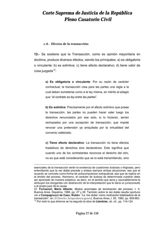 CCoorrttee SSuupprreemmaa ddee JJuussttiicciiaa ddee llaa RReeppúúbblliiccaa
PPlleennoo CCaassaattoorriioo CCiivviill
Página 27 de 150
c.4.- Efectos de la transacción:
12.- Se sostiene que la Transacción, como es opinión mayoritaria en
doctrina, produce diversos efectos, siendo los principales: a) es obligatoria
o vinculante; b) es extintiva; c) tiene efecto declarativo; d) tiene valor de
cosa juzgada12
:
a) Es obligatoria o vinculante: Por su razón de carácter
contractual, la transacción crea para las partes una regla a la
cual deben someterse como a la ley misma, en mérito al adagio
que “el contrato es ley entre las partes”.
b) Es extintiva: Precisamente por el efecto extintivo que posee
la transacción, las partes no pueden hacer valer luego los
derechos renunciados por ese acto, si lo hicieran, serían
rechazados por una excepción de transacción, que impide
renovar una pretensión ya aniquilada por la virtualidad del
convenio celebrado.
c) Tiene efecto declarativo: La transacción no tiene efectos
traslativos de derechos sino declarativos. Esto significa que
cuando uno de los contratantes reconoce el derecho del otro,
no es que esté considerando que se lo está transmitiendo, sino
esenciales de la transacción serán la existencia de cuestiones dudosas o litigiosas, pero
entendiendo que la res dubia precede y enlaza siempre ambas situaciones; sea que el
acuerdo se concrete como forma de autocomposición extrajudicial, sea que se realice en
el ámbito del proceso. Asimismo, el carácter de dudosa de determinada cuestión debe
ser apreciado de manera subjetiva, es decir, en el sentido que seria y razonablemente le
atribuyen los otorgantes con abstracción de la interpretación que le daría un jurisconsulto
o el propio juez de la causa.
Cf. Fornaciari, Mario Alberto, Modos anormales de terminación del proceso, t. II,
Buenos Aires, Depalma, 1988, pp. 27 y 28. También sobre la res dubia resulta oportuno
ver a Compagnucci de Caso, Rubén: “La ‘res dubia’ como motivación totalizadora de la
transacción”, en: El Derecho. Jurisprudencia general, Buenos Aires, t. 85, 1980, pp. 859-863.
12
Por todo lo que diremos se ha seguido la obra de Llambías, ob. cit., pp. 114-124.
 