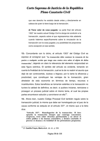 CCoorrttee SSuupprreemmaa ddee JJuussttiicciiaa ddee llaa RReeppúúbblliiccaa
PPlleennoo CCaassaattoorriioo CCiivviill
Página 28 de 150
que ese derecho ha existido desde antes y directamente en
cabeza de quien lo tiene luego de la transacción.
d) Tiene valor de cosa juzgada: La parte final del artículo
1302° de nuestro actual Código Civil le otorga tal condición a la
transacción, aspecto sobre el que regresaremos más adelante
cuando tratemos específicamente sobre la vinculación de la
transacción con la cosa juzgada y su posibilidad de proponerse
como excepción en ese sentido.
13.- Concordante con lo dicho, el artículo 1303° del Código Civil es
expreso al consignar que: “La transacción debe contener la renuncia de las
partes a cualquier acción que tenga una contra otra sobre el objeto de dicha
transacción.”, dejando en claro la relevancia del elemento reciprocidad en
esta figura extintiva. El sentido del artículo es evidente, tomando en
cuenta la finalidad de la transacción, cual es la de no reabrir el asunto que
dejó de ser controvertido, dudoso o litigioso; por lo tanto la eficiencia y
practicidad, que constituyen las ventajas de la transacción, giran
alrededor de esta economía en términos de tiempo, recursos e
incertidumbre. Estos beneficios se tornarían estériles si la transacción no
tuviera la calidad de definitiva, es decir, si pudiera iniciarse, reiniciarse o
proseguir un proceso judicial sobre el mismo tema, al cual las propias
partes encontraron solución y convinieron en ella13
.
14.- Ahora bien, nuestro Código Procesal Civil también regula sobre la
transacción judicial, la misma que debe ser homologada por el juez de la
causa conforme se estipula en el artículo 337°, el mismo que a la letra
dice:
“Artículo 337°.- Homologación de la transacción.- El Juez
aprueba la transacción siempre que contenga concesiones
recíprocas, verse sobre derechos patrimoniales y no afecte el
orden público o las buenas costumbres, y declara concluido el
proceso si alcanza a la totalidad de las pretensiones propuestas.
13
Cf. Castillo Freyre, Mario et al., ob. cit., p. 530.
 