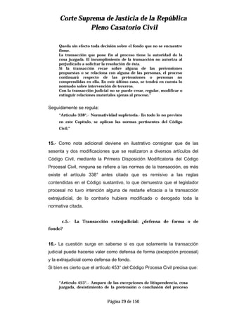 CCoorrttee SSuupprreemmaa ddee JJuussttiicciiaa ddee llaa RReeppúúbblliiccaa
PPlleennoo CCaassaattoorriioo CCiivviill
Página 29 de 150
Queda sin efecto toda decisión sobre el fondo que no se encuentre
firme.
La transacción que pone fin al proceso tiene la autoridad de la
cosa juzgada. El incumplimiento de la transacción no autoriza al
perjudicado a solicitar la resolución de ésta.
Si la transacción recae sobre alguna de las pretensiones
propuestas o se relaciona con alguna de las personas, el proceso
continuará respecto de las pretensiones o personas no
comprendidas en ella. En este último caso, se tendrá en cuenta lo
normado sobre intervención de terceros.
Con la transacción judicial no se puede crear, regular, modificar o
extinguir relaciones materiales ajenas al proceso.”
Seguidamente se regula:
“Artículo 338°.- Normatividad supletoria.- En todo lo no previsto
en este Capítulo, se aplican las normas pertinentes del Código
Civil.”
15.- Como nota adicional deviene en ilustrativo consignar que de las
sesenta y dos modificaciones que se realizaron a diversos artículos del
Código Civil, mediante la Primera Disposición Modificatoria del Código
Procesal Civil, ninguna se refiere a las normas de la transacción, es más
existe el artículo 338° antes citado que es remisivo a las reglas
contendidas en el Código sustantivo, lo que demuestra que el legislador
procesal no tuvo intención alguna de restarle eficacia a la transacción
extrajudicial, de lo contrario hubiera modificado o derogado toda la
normativa citada.
c.5.- La Transacción extrajudicial: ¿defensa de forma o de
fondo?
16.- La cuestión surge en saberse si es que solamente la transacción
judicial puede hacerse valer como defensa de forma (excepción procesal)
y la extrajudicial como defensa de fondo.
Si bien es cierto que el artículo 453° del Código Procesa Civil precisa que:
“Artículo 453°.- Amparo de las excepciones de litispendencia, cosa
juzgada, desistimiento de la pretensión o conclusión del proceso
 