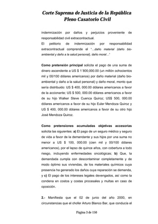 CCoorrttee SSuupprreemmaa ddee JJuussttiicciiaa ddee llaa RReeppúúbblliiccaa
PPlleennoo CCaassaattoorriioo CCiivviill
Página 3 de 150
indemnización por daños y perjuicios proveniente de
responsabilidad civil extracontractual.
El petitorio de indemnización por responsabilidad
extracontractual comprende el “…daño material (daño bio-
ambiental y daño a la salud personal), daño moral…”
Como pretensión principal solicita el pago de una suma de
dinero ascendente a US $ 1´800,000.00 (un millón ochocientos
mil y 00/100 dólares americanos) por daño material (daño bio-
ambiental y daño a la salud personal) y daño moral, monto que
sería distribuido: US $ 400, 000.00 dólares americanos a favor
de la accionante; US $ 500, 000.00 dólares americanos a favor
de su hijo Walker Steve Cuenca Quiroz; US$ 500, 000.00
dólares americanos a favor de su hijo Euler Mendoza Quiroz y
US $ 400, 000.00 dólares americanos a favor de su otro hijo
José Mendoza Quiroz.
Como pretensiones acumuladas objetivas accesorias
solicita las siguientes: a) El pago de un seguro médico y seguro
de vida a favor de la demandante y sus hijos por una suma no
menor a US $ 100, 000.00 (cien mil y 00/100 dólares
americanos), por el lapso de quince años, con cobertura a todo
riesgo, incluyendo enfermedades oncológicas; b) Que, la
demandada cumpla con descontaminar completamente y de
modo óptimo sus viviendas, de los materiales químicos cuya
presencia ha generado los daños cuya reparación se demanda,
y c) El pago de los intereses legales devengados, así como la
condena en costos y costas procesales y multas en caso de
oposición.
2.- Manifiesta que el 02 de junio del año 2000, en
circunstancias que el chofer Arturo Blanco Bar, que conducía el
 