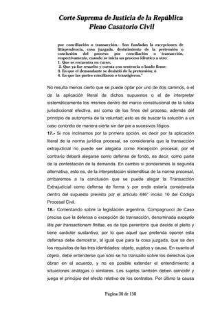 CCoorrttee SSuupprreemmaa ddee JJuussttiicciiaa ddee llaa RReeppúúbblliiccaa
PPlleennoo CCaassaattoorriioo CCiivviill
Página 30 de 150
por conciliación o transacción.- Son fundadas la excepciones de
litispendencia, cosa juzgada, desistimiento de la pretensión o
conclusión del proceso por conciliación o transacción,
respectivamente, cuando se inicia un proceso idéntico a otro:
1. Que se encuentra en curso;
2. Que ya fue resuelto y cuenta con sentencia o laudo firme;
3. En que el demandante se desistió de la pretensión; ó
4. En que las partes conciliaron o transigieron.”
No resulta menos cierto que se puede optar por uno de dos caminos, o el
de la aplicación literal de dichos supuestos o el de interpretar
sistemáticamente los mismos dentro del marco constitucional de la tutela
jurisdiccional efectiva, así como de los fines del proceso, además del
principio de autonomía de la voluntad; esto es de buscar la solución a un
caso concreto de manera cierta sin dar pie a sucesivos litigios.
17.- Si nos inclinamos por la primera opción, es decir por la aplicación
literal de la norma jurídica procesal, se consideraría que la transacción
extrajudicial no puede ser alegada como Excepción procesal, por el
contrario deberá alegarse como defensa de fondo, es decir, como parte
de la contestación de la demanda. En cambio si ponderamos la segunda
alternativa, esto es, de la interpretación sistemática de la norma procesal,
arribaremos a la conclusión que se puede alegar la Transacción
Extrajudicial como defensa de forma y por ende estaría considerada
dentro del supuesto previsto por el artículo 446° inciso 10 del Código
Procesal Civil.
18.- Comentando sobre la legislación argentina, Compagnucci de Caso
precisa que la defensa o excepción de transacción, denominada exceptio
litis per transactionem finitae, es de tipo perentorio que decide el pleito y
tiene carácter sustantivo, por lo que aquel que pretenda oponer esta
defensa debe demostrar, al igual que para la cosa juzgada, que se den
los requisitos de las tres identidades: objeto, sujetos y causa. En cuanto al
objeto, debe entenderse que sólo se ha transado sobre los derechos que
obran en el acuerdo, y no es posible extender el entendimiento a
situaciones análogas o similares. Los sujetos también deben coincidir y
juega el principio del efecto relativo de los contratos. Por último la causa
 