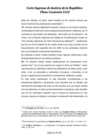 CCoorrttee SSuupprreemmaa ddee JJuussttiicciiaa ddee llaa RReeppúúbblliiccaa
PPlleennoo CCaassaattoorriioo CCiivviill
Página 31 de 150
debe ser idéntica, es decir, estar fundada en los mismos hechos que
fueron fuente de las pretensiones reclamadas14
.
19.- Nuestra anterior legislación procesal, aunque no de manera expresa,
contemplaba la distinción entre excepciones perentorias y dilatorias, por el
momento en que podían ser deducidas –claro está que el Capítulo II del
Título I, de la Sección Segunda del Código de Procedimientos Civiles de
1912, llevaba solamente por título “Excepciones dilatorias”15
-, clasificación
que hoy en día ha dejado de ser usada, tanto es así que la actual Ley de
Enjuiciamiento Civil española del año 2000 no las contempla, teniendo
eso sí una estación procesal de saneamiento.
No obstante lo dicho, resulta ilustrativo hacer algunas referencias a ello,
fundamentalmente por sus efectos prácticos.
20.- En doctrina existen tantas clasificaciones de excepciones como
autores hay16
, por lo que optamos por seguir lo dicho por Peláez17
, quien
mencionando los diferentes criterios de clasificación de estas, alude, entre
otras, a las: a) procesales y materiales; b) propias e impropias; c) de
previo o especial pronunciamiento; d) perentorias, dilatorias y mixtas.
Es esta última clasificación la más difundida, concibiéndose a las
excepciones dilatorias o temporales como aquellas que no impiden una
reproducción del ataque del actor en otro proceso una vez hayan variado
las circunstancias; en tanto que las perentorias o perpetuas, eran aquellas
que de ser estimadas impedían que el ataque se reproduzca en otro
proceso, porque se dirigían a conseguir la absolución del demandado o la
14
Cf. Compagnucci de Caso, ob. cit., pp. 532-533.
15
Sobre esto resulta ilustrativo revisar lo dicho por Eugenia Ariano: “Prescripción,
¿cuestiones” declarables de oficio y cosa juzgada”, artículo contenido en: Problemas del
proceso civil, Lima, Jurista editores, 2003, pp. 102-105, especialmente las notas a pie.
16
Nos remitimos a lo comentado por Eugenia Ariano, ob. cit., pp. 103, n. 4 y 145, n. 21.
17
Cf. Peláez, Francisco J., La transacción. Su eficacia procesal, Barcelona, Bosch,
1987, p. 191 y ss.
 