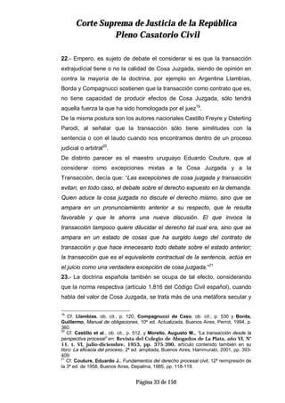CCoorrttee SSuupprreemmaa ddee JJuussttiicciiaa ddee llaa RReeppúúbblliiccaa
PPlleennoo CCaassaattoorriioo CCiivviill
Página 33 de 150
22.- Empero, es sujeto de debate el considerar si es que la transacción
extrajudicial tiene o no la calidad de Cosa Juzgada, siendo de opinión en
contra la mayoría de la doctrina, por ejemplo en Argentina Llambías,
Borda y Compagnucci sostienen que la transacción como contrato que es,
no tiene capacidad de producir efectos de Cosa Juzgada, sólo tendrá
aquella fuerza la que ha sido homologada por el juez19
.
De la misma postura son los autores nacionales Castillo Freyre y Osterling
Parodi, al señalar que la transacción sólo tiene similitudes con la
sentencia o con el laudo cuando nos encontramos dentro de un proceso
judicial o arbitral20
.
De distinto parecer es el maestro uruguayo Eduardo Couture, que al
considerar como excepciones mixtas a la Cosa Juzgada y a la
Transacción, decía que: “Las excepciones de cosa juzgada y transacción
evitan, en todo caso, el debate sobre el derecho expuesto en la demanda.
Quien aduce la cosa juzgada no discute el derecho mismo, sino que se
ampara en un pronunciamiento anterior a su respecto, que le resulta
favorable y que le ahorra una nueva discusión. El que invoca la
transacción tampoco quiere dilucidar el derecho tal cual era, sino que se
ampara en un estado de cosas que ha surgido luego del contrato de
transacción y que hace innecesario todo debate sobre el estado anterior;
la transacción que es el equivalente contractual de la sentencia, actúa en
el juicio como una verdadera excepción de cosa juzgada.”21
23.- La doctrina española también se ocupa de tal efecto, considerando
que la norma respectiva (artículo 1.816 del Código Civil español), cuando
habla del valor de Cosa Juzgada, se trata más de una metáfora secular y
19
Cf. Llambías, ob. cit., p. 120, Compagnucci de Caso, ob. cit., p. 530 y Borda,
Guillermo, Manual de obligaciones, 10ª ed. Actualizada, Buenos Aires, Perrot, 1994, p.
360.
20
Cf. Castillo et al., ob. cit., p. 512, y Morello, Augusto M., “La transacción desde la
perspectiva procesal” en: Revista del Colegio de Abogados de La Plata, año VI, N°
11, t. VI, julio-diciembre, 1953, pp. 375-390, artículo contenido también en su
libro: La eficacia del proceso, 2ª ed. ampliada, Buenos Aires, Hammurabi, 2001, pp. 393-
409.
21
Cf. Couture, Eduardo J., Fundamentos del derecho procesal civil, 12ª reimpresión de
la 3ª ed. de 1958, Buenos Aires, Depalma, 1985, pp. 118-119.
 