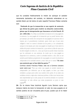 CCoorrttee SSuupprreemmaa ddee JJuussttiicciiaa ddee llaa RReeppúúbblliiccaa
PPlleennoo CCaassaattoorriioo CCiivviill
Página 34 de 150
que ha cumplido históricamente la misión de subrayar el carácter
meramente declarativo del contrato, no debiendo entenderse en su
sentido literal; por tal motivo el autor español Francisco Peláez comenta
que:
“Partiendo de que la transacción es una especie de sentencia
que dictan las partes para resolver su situación controvertida,
pienso que la interpretación que buscamos es la de Fenech. El
art. 1.816, dice, ‘no refleja una identidad conceptual con la cosa juzgada de
la sentencia. La cosa juzgada de la transacción que no puede hacerse valer,
por ejemplo, por medio de la excepción de cosa juzgada en el proceso civil, ni
tratarse por el procedimiento incidental, quiere decir que el juez viene
obligado a tener en cuenta la decisión de las partes y a no contradecirla,
aunque la crea injusta; pero esta cosa juzgada no impide que el Juez valore la
validez del propio contrato de transacción, y que estime su falta de causa, que
ha sido otorgado con dolo, etc., o sea, que el juez no puede revisar el proceso
que ha culminado en una sentencia, de modo que la cosa juzgada se
desprende de la sentencia y cubre la actividad anterior a ella. Sólo en ese
sentido puede hablarse propiamente de cosa juzgada, en cuanto la solución se
independiza de la actividad anterior y tiene valor por sí misma.’ Es como
una sentencia que se han dado las partes.”22
Continúa citando Francisco Peláez, esta vez a Carreras Llansana
quien opina que: “Para que exista cosa juzgada en sentido material, es
indispensable, por definición, que se haya juzgado, es decir, que exista
verdadero y propio juicio sobre una cuestión entre partes. Si no existe una
verdadera norma o regla sobre relaciones jurídicas, si falta como hemos visto
esta imperatividad que es sólo propia de la sentencia dictada en el proceso
contencioso, no cabe afirmar que exista propiamente un juicio ni cosa
juzgada“23
.
24.- En la misma línea doctrinal Agustín Luna Serrano opina que,
tampoco habría de tener la transacción el valor de cosa juzgada en el
sentido positivo de ser vinculante para el juez, puesto que al no haber
22
Cf. Peláez, ob. cit., pp. 161 y 163.
23
Cf. Peláez, ob. cit., p. 164.
 