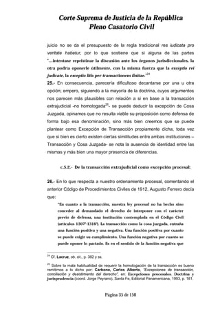 CCoorrttee SSuupprreemmaa ddee JJuussttiicciiaa ddee llaa RReeppúúbblliiccaa
PPlleennoo CCaassaattoorriioo CCiivviill
Página 35 de 150
juicio no se da el presupuesto de la regla tradicional res iudicata pro
veritate habetur, por lo que sostiene que si alguna de las partes
“…intentase repristinar la discusión ante los órganos jurisdiccionales, la
otra podría oponerle útilmente, con la misma fuerza que la exceptio rei
judicate, la exceptio litis per transactionem finitae.”24
25.- En consecuencia, parecería dificultoso decantarse por una u otra
opción; empero, siguiendo a la mayoría de la doctrina, cuyos argumentos
nos parecen más plausibles con relación a si en base a la transacción
extrajudicial -no homologada25
- se puede deducir la excepción de Cosa
Juzgada, opinamos que no resulta viable su proposición como defensa de
forma bajo esa denominación, sino más bien creemos que se puede
plantear como Excepción de Transacción propiamente dicha, toda vez
que si bien es cierto existen ciertas similitudes entre ambas instituciones –
Transacción y Cosa Juzgada- se nota la ausencia de identidad entre las
mismas y más bien una mayor presencia de diferencias.
c.5.2.- De la transacción extrajudicial como excepción procesal:
26.- En lo que respecta a nuestro ordenamiento procesal, comentando el
anterior Código de Procedimientos Civiles de 1912, Augusto Ferrero decía
que:
“En cuanto a la transacción, nuestra ley procesal no ha hecho sino
conceder al demandado el derecho de interponer con el carácter
previo de defensa, una institución contemplada en el Código Civil
(artículos 1307°-1316°). La transacción como la cosa juzgada, entraña
una función positiva y una negativa. Una función positiva por cuanto
se puede exigir su cumplimiento. Una función negativa por cuanto se
puede oponer lo pactado. Es en el sentido de la función negativa que
24
Cf. Lacruz, ob. cit., p. 382 y ss.
25
Sobre la mala habitualidad de requerir la homologación de la transacción es bueno
remitirnos a lo dicho por: Carbone, Carlos Alberto, “Excepciones de transacción,
conciliación y desistimiento del derecho”, en: Excepciones procesales. Doctrina y
jurisprudencia (coord. Jorge Peyrano), Santa Fe, Editorial Panamericana, 1993, p. 181.
 