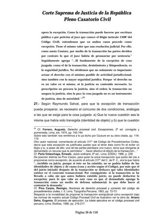 CCoorrttee SSuupprreemmaa ddee JJuussttiicciiaa ddee llaa RReeppúúbblliiccaa
PPlleennoo CCaassaattoorriioo CCiivviill
Página 36 de 150
opera la excepción. Como la transacción puede hacerse por escritura
pública o por petición al juez que conoce el litigio (artículo 1308° del
Código Civil), entendemos que en ambos casos procede como
excepción. Tiene el mismo valor que una resolución judicial. Por ello,
como anota Couture, por medio de la transacción las partes deciden
por contrato lo que el juez habría de pronunciar por sentencia.”
Seguidamente agrega “…El fundamento de la excepción de cosa
juzgada, como el de la transacción, desistimiento y litispendencia, es
la seguridad jurídica. No olvidemos que no solamente es importante
actuar el derecho con el mínimo posible de actividad jurisdiccional,
sino también con la mayor seguridad jurídica. Porque ‘el derecho no
es un valor en sí mismo, ni la justicia su contenido necesario. La
prescripción no procura la justicia, sino el orden; la transacción no
asegura la justicia, sino la paz; la cosa juzgada no es un instrumento
de justicia, sino de autoridad.’ “
26
27.- Según Raymundo Salvat, para que la excepción de transacción
pueda prosperar, es necesario el concurso de dos condiciones, análogas
a las que se exige para la cosa juzgada: a) Que la nueva cuestión sea la
misma que había sido transigida (identidad de objeto) y b) que la cuestión
26
Cf. Ferrero, Augusto, Derecho procesal civil. Excepciones, 2ª ed. corregida y
aumentada, Lima, s/e, 1974, pp. 142-144.
Sobre esto también nos remitimos a lo ya dicho por Couture en su obra citada, pp. 118-
119.
Otro autor nacional, comentando el artículo 317° del Código de Procedimientos Civiles,
decía que esta excepción se justificaba puesto que al tener ésta como fin el evitar un
litigio y si, a pesar de ello, una de las partes planteara uno nuevo, tenía que otorgarse al
demandado un recurso que le permitiera “…hacer efectivo el efecto de la transacción…”
Cf. Perla Velaochaga, Ernesto, Juicio ordinario, 6ª ed., Lima, EDDILI, 1986, p. 228.
De posición distinta es Pino Carpio, para quien la única transacción que podía dar pie a
proponerse como excepción, de acuerdo al artículo 317° del C. de P. C., era la que había
“…incidido en juicio, porque si éste no ha existido, no se podría hablar de las
identidades de objeto y de causa (cosa y acción según el Código), por más que el
del juicio iniciado después de la transacción se deduzca que tales identidades
existen en el convenio transaccional. Por consiguiente, si la transacción se ha
llevado a cabo sin que antes hubiera existido juicio, no puede deducirse la
excepción; pues lo que cabe en este caso es que el demandado oponga la
transacción como un medio de defensa substancial, lo que debe hacer al
contestar la demanda.”
Cf. Pino Carpio, Remigio, Nociones de derecho procesal y comento del código de
procedimientos civiles, t. II, Lima, Tipografía Peruana, 1963, pp. 72-73.
Respecto a la inviabilidad de proponer la transacción extrajudicial como excepción bajo
las normas de nuestro actual Código Procesal Civil es ilustrativo ver la obra de: Ariano
Deho, Eugenia, El proceso de ejecución. La tutela ejecutiva en el código procesal civil
peruano, Lima, Rodhas, 1996, pp. 216-217.
 