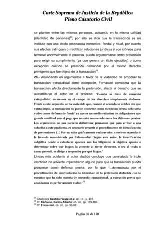 CCoorrttee SSuupprreemmaa ddee JJuussttiicciiaa ddee llaa RReeppúúbblliiccaa
PPlleennoo CCaassaattoorriioo CCiivviill
Página 37 de 150
se plantee entre las mismas personas, actuando en la misma calidad
(identidad de personas)27
; por ello se dice que la transacción es un
instituto con una doble resonancia normativa, fondal y ritual, por cuanto
sus efectos extinguen o modifican relaciones jurídicas y son idóneos para
terminar anormalmente el proceso, puede argumentarse como pretensión
para exigir su cumplimiento (ya que genera un título ejecutivo) o como
excepción cuando se pretende demandar por el mismo derecho
primigenio que fue objeto de la transacción28
.
28.- Abundando en argumentos a favor de la viabilidad de proponer la
transacción extrajudicial como excepción, Fornaciari considera que la
transacción afecta directamente la pretensión, afecta el derecho que se
autoatribuye el actor en el proceso: “Cuando se trate de convenio
extrajudicial, estaremos en el campo de los derechos simplemente dudosos.
Frente a este supuesto, se ha sostenido que, cuando el acuerdo se celebre sin que
exista litigio, la transacción no puede oponerse como excepción previa, sólo sería
viable como ‘defensa de fondo’ ya que es un medio extintivo de obligaciones que
guarda similitud con el pago que no está enumerado entre las defensas previas.
Los argumentos no nos parecen definitivos; pensamos que para arribar a una
solución a este problema, es necesario recurrir al procedimiento de identificación
de pretensiones (…) Por su valor gráficamente esclarecedor, conviene reproducir
la fórmula suministrada por Calamandrei. Según este autor, la identificación
subjetiva tiende a establecer quiénes son los litigantes; la objetiva apunta a
determinar sobre qué litigan; la atinente al tercer elemento, o sea al título o
causa petendi, se dirige a responder por qué litigan.”
Líneas más adelante el autor aludido concluye que constatada la triple
identidad no advierte impedimento alguno para que la transacción pueda
prosperar como defensa previa, por lo que “…determinada por el
procedimiento de confrontación la identidad de la pretensión deducida con la
cuestión que ha sido materia de convenio transaccional, la excepción previa que
analizamos es perfectamente viable.”
29
27
Citado por Castillo Freyre et al, ob. cit., p. 491.
28
Cf. Carbone, Carlos Alberto, ob. cit., pp. 179-180.
29
Cf. Fornaciari, ob. cit., pp. 96-97.
 