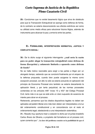 CCoorrttee SSuupprreemmaa ddee JJuussttiicciiaa ddee llaa RReeppúúbblliiccaa
PPlleennoo CCaassaattoorriioo CCiivviill
Página 38 de 150
29.- Concluimos que no existe basamento lógico que sirva de obstáculo
para que la Transacción Extrajudicial se oponga como defensa de forma,
de lo contrario se estaría desconociendo sus efectos extintivos así como
su utilidad como medio eficaz para solucionar futuros litigios, además de
instrumento para alcanzar la paz y armonía entre las partes.
D.- FORMALISMO, INTERPRETACIÓN NORMATIVA, JUSTICIA Y
CONFLICTO SOCIAL:
30.- De lo dicho surge el siguiente interrogante: ¿cuál sería la razón
para no poder alegar la transacción extrajudicial como defensa de
forma (Excepción) y solamente limitarla a oponerla como defensa
de fondo?
No se halla motivo razonable para exigir a las partes a litigar por un
alongado tiempo, sabiendo que se concluirá finalmente por el amparo de
la defensa propuesta, cuando bien puede acogerse la misma como
excepción procesal, con ello no sólo se estaría actuando en aplicación del
principio de Economía Procesal sino también se estaría descartando la
aplicación literal, y por tanto perjudicial, de las normas procesales
contenidas en los artículos 446° inciso 10 y 453° del Código Procesal
Civil, tanto más si es que se está ante un claro supuesto de ausencia de
interés para obrar en el proceso.
Reiterando, pensamos que los citados dispositivos legales no deben ser
aplicados ad pedem literae sino más bien deben ser interpretados a la luz
del ordenamiento constitucional y en concordancia con el resto el
ordenamiento legal, obedeciendo a una interpretación sistemática.
31.- Resulta muy oportuno traer a colación lo dicho por el jurista brasileño
Carlos Álvaro de Oliveira, a propósito del formalismo en el proceso civil,
quien comenta que “…la clave del problema consiste en la posibilidad de que el
 