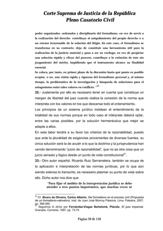 CCoorrttee SSuupprreemmaa ddee JJuussttiicciiaa ddee llaa RReeppúúbblliiccaa
PPlleennoo CCaassaattoorriioo CCiivviill
Página 39 de 150
poder organizador, ordenador y disciplinario del formalismo -en vez de servir a
la realización del derecho- contribuya al aniquilamiento del propio derecho o a
un retraso irrazonable de la solución del litigio. En este caso, el formalismo se
transforma en su contrario: deja de constituir una herramienta útil para la
realización de la justicia material y pasa a ser su verdugo; en vez de propiciar
una solución rápida y eficaz del proceso, contribuye a la extinción de éste sin
juzgamiento del mérito, impidiendo que el instrumento alcance su finalidad
esencial.
Se coloca, por tanto, en primer plano de la discusión hasta qué punto es posible
aceptar, o no, una visión rígida y rigurosa del formalismo procesal y, al mismo
tiempo, la problemática de la investigación y búsqueda de soluciones para el
antagonismo entre tales valores en conflicto. ”
30
32.- Justamente por ello es necesario tener en cuenta que constituye un
margen de libertad del juez cuando realiza la conexión de la norma que
interpreta con los valores en los que descansa todo el ordenamiento.
Los principios de un sistema jurídico moldean el entendimiento de la
totalidad de sus normas porque en todo caso el intérprete deberá optar,
entre las varias posibles, por la solución hermenéutica que mejor se
adapte a ellos.
En esta labor tendrá a su favor los criterios de la razonabilidad, puesto
que ante la pluralidad de exigencias provenientes de diversas fuentes, su
única solución será la de acudir a lo que la doctrina y la jurisprudencia han
venido denominando “juicio de razonabilidad”, que no es otra cosa que un
juicio sensato y lógico desde un punto de vista constitucional31
.
33.- Otro autor español, Ricardo Ruiz Serramalera, también se ocupa de
la aplicación e interpretación de las normas jurídicas, por lo que aún
siendo extenso lo transcrito, es necesario plasmar su punto de vista sobre
ello. Dicho autor nos dice que:
“Para fijar el ámbito de la interpretación jurídica se debe
atender a tres puntos importantes, que muchas veces se
30
Cf. Álvaro de Oliveira, Carlos Alberto, Del formalismo en el proceso civil (Propuesta
de un formalismo-valorativo), trad. de Juan José Monroy Palacios, Lima, Palestra, 2007,
pp. 368-369.
31
Seguimos lo dicho por Fernández-Viagas Bartolomé, Plácido, El juez imparcial,
Granada, Comares, 1997, pp. 73-74.
 